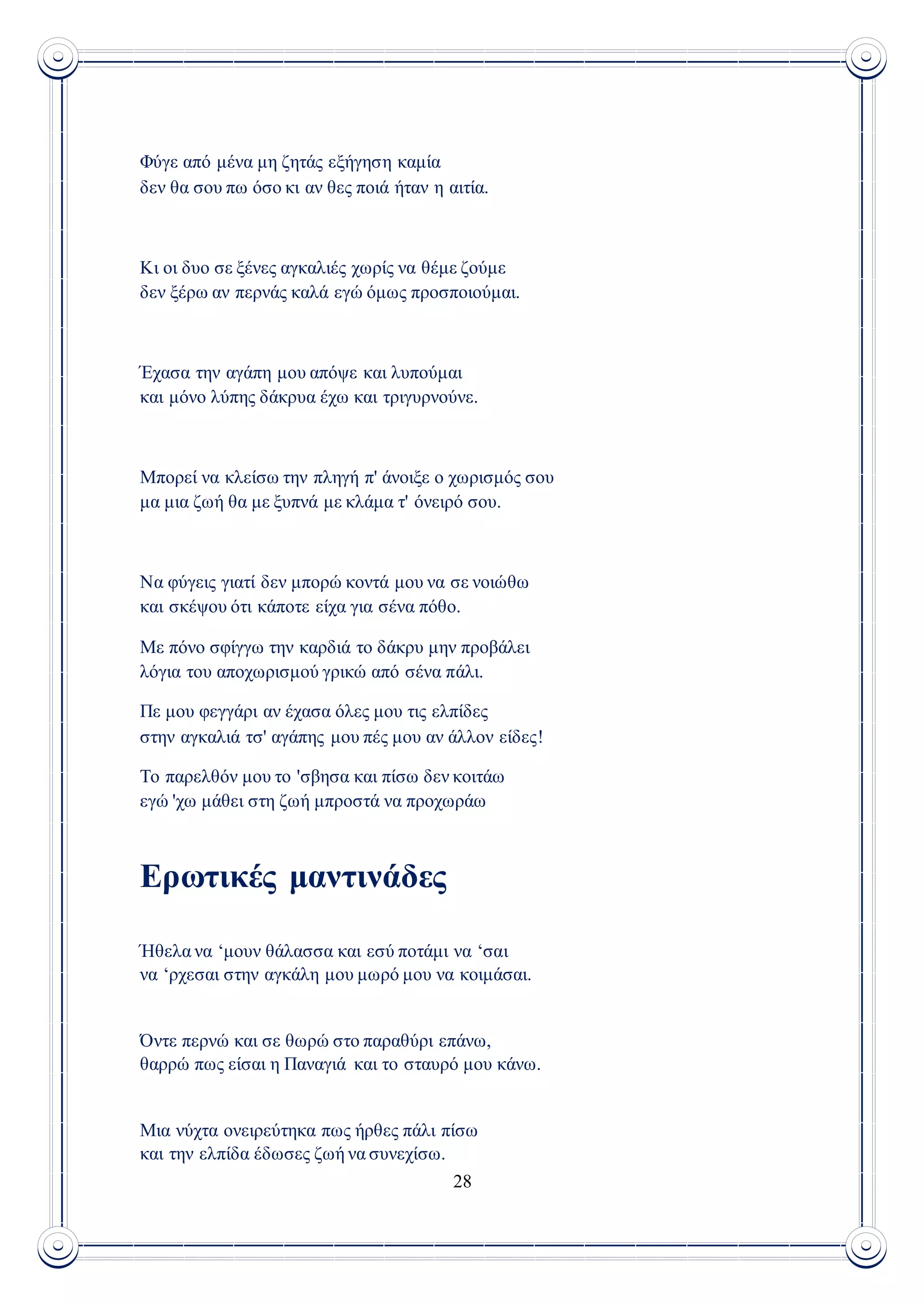 28
Φύγε από μένα μη ζητάς εξήγηση καμία
δεν θα σου πω όσο κι αν θες ποιά ήταν η αιτία.
Κι οι δυο σε ξένες αγκαλιές χωρίς να θέμε ζούμε
δεν ξέρω αν περνάς καλά εγώ όμως προσποιούμαι.
Έχασα την αγάπη μου απόψε και λυπούμαι
και μόνο λύπης δάκρυα έχω και τριγυρνούνε.
Μπορεί να κλείσω την πληγή π' άνοιξε ο χωρισμός σου
μα μια ζωή θα με ξυπνά με κλάμα τ' όνειρό σου.
Να φύγεις γιατί δεν μπορώ κοντά μου να σε νοιώθω
και σκέψου ότι κάποτε είχα για σένα πόθο.
Με πόνο σφίγγω την καρδιά το δάκρυ μην προβάλει
λόγια του αποχωρισμού γρικώ από σένα πάλι.
Πε μου φεγγάρι αν έχασα όλες μου τις ελπίδες
στην αγκαλιά τσ' αγάπης μου πές μου αν άλλον είδες!
Το παρελθόν μου το 'σβησα και πίσω δεν κοιτάω
εγώ 'χω μάθει στη ζωή μπροστά να προχωράω
Ερωτικές μαντινάδες
Ήθελα να ‘μουν θάλασσα και εσύ ποτάμι να ‘σαι
να ‘ρχεσαι στην αγκάλη μου μωρό μου να κοιμάσαι.
Όντε περνώ και σε θωρώ στο παραθύρι επάνω,
θαρρώ πως είσαι η Παναγιά και το σταυρό μου κάνω.
Μια νύχτα ονειρεύτηκα πως ήρθες πάλι πίσω
και την ελπίδα έδωσες ζωή να συνεχίσω.
 