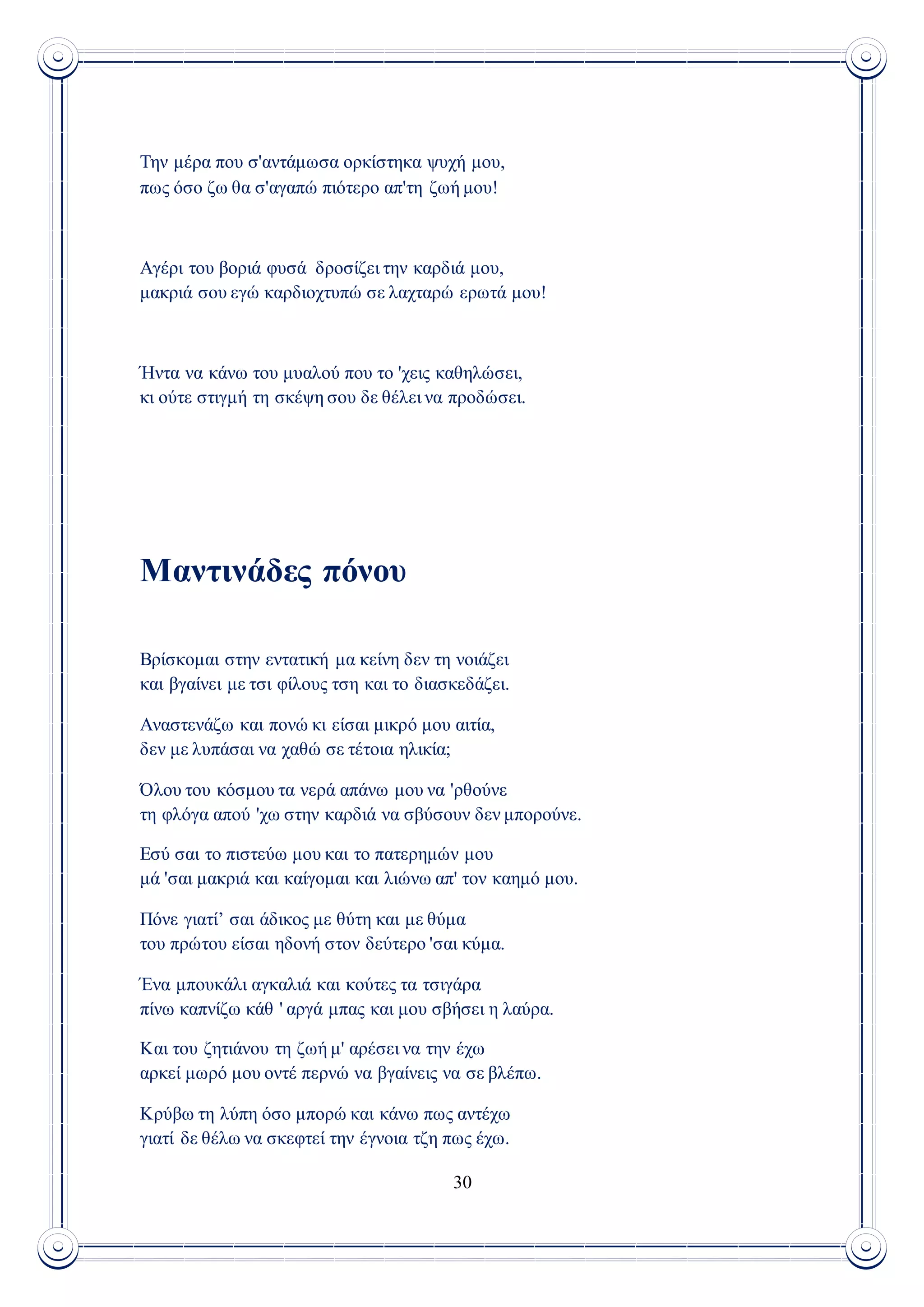 30
Την μέρα που σ'αντάμωσα ορκίστηκα ψυχή μου,
πως όσο ζω θα σ'αγαπώ πιότερο απ'τη ζωή μου!
Αγέρι του βοριά φυσά δροσίζει την καρδιά μου,
μακριά σου εγώ καρδιοχτυπώ σε λαχταρώ ερωτά μου!
Ήντα να κάνω του μυαλού που το 'χεις καθηλώσει,
κι ούτε στιγμή τη σκέψη σου δε θέλει να προδώσει.
Μαντινάδες πόνου
Βρίσκομαι στην εντατική μα κείνη δεν τη νοιάζει
και βγαίνει με τσι φίλους τση και το διασκεδάζει.
Αναστενάζω και πονώ κι είσαι μικρό μου αιτία,
δεν με λυπάσαι να χαθώ σε τέτοια ηλικία;
Όλου του κόσμου τα νερά απάνω μου να 'ρθούνε
τη φλόγα απού 'χω στην καρδιά να σβύσουν δεν μπορούνε.
Εσύ σαι το πιστεύω μου και το πατερημών μου
μά 'σαι μακριά και καίγομαι και λιώνω απ' τον καημό μου.
Πόνε γιατί’ σαι άδικος με θύτη και με θύμα
του πρώτου είσαι ηδονή στον δεύτερο 'σαι κύμα.
Ένα μπουκάλι αγκαλιά και κούτες τα τσιγάρα
πίνω καπνίζω κάθ ' αργά μπας και μου σβήσει η λαύρα.
Και του ζητιάνου τη ζωή μ' αρέσει να την έχω
αρκεί μωρό μου οντέ περνώ να βγαίνεις να σε βλέπω.
Κρύβω τη λύπη όσο μπορώ και κάνω πως αντέχω
γιατί δε θέλω να σκεφτεί την έγνοια τζη πως έχω.
 