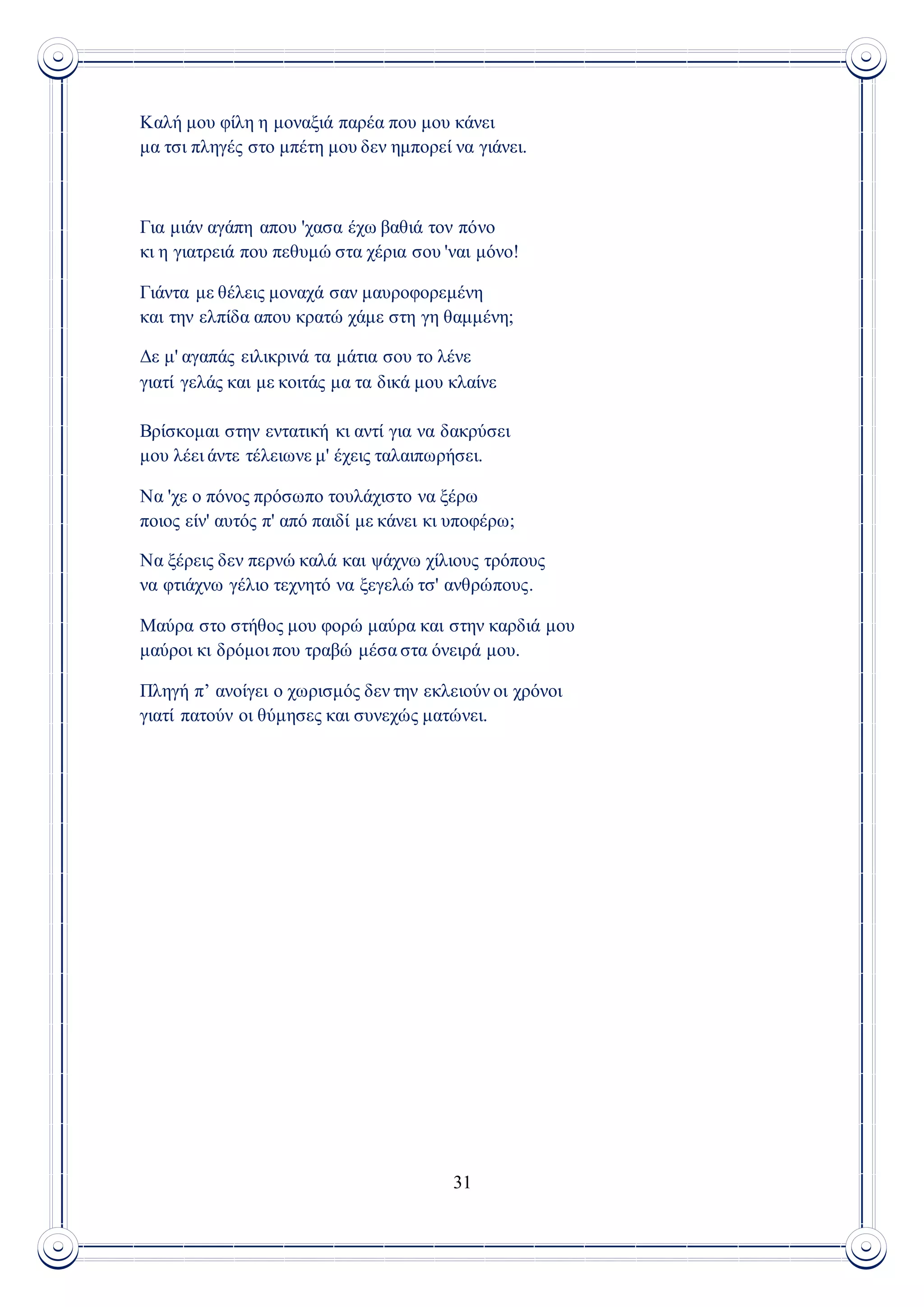 31
Καλή μου φίλη η μοναξιά παρέα που μου κάνει
μα τσι πληγές στο μπέτη μου δεν ημπορεί να γιάνει.
Για μιάν αγάπη απου 'χασα έχω βαθιά τον πόνο
κι η γιατρειά που πεθυμώ στα χέρια σου 'ναι μόνο!
Γιάντα με θέλεις μοναχά σαν μαυροφορεμένη
και την ελπίδα απου κρατώ χάμε στη γη θαμμένη;
Δε μ' αγαπάς ειλικρινά τα μάτια σου το λένε
γιατί γελάς και με κοιτάς μα τα δικά μου κλαίνε
Βρίσκομαι στην εντατική κι αντί για να δακρύσει
μου λέει άντε τέλειωνε μ' έχεις ταλαιπωρήσει.
Να 'χε ο πόνος πρόσωπο τουλάχιστο να ξέρω
ποιος είν' αυτός π' από παιδί με κάνει κι υποφέρω;
Να ξέρεις δεν περνώ καλά και ψάχνω χίλιους τρόπους
να φτιάχνω γέλιο τεχνητό να ξεγελώ τσ' ανθρώπους.
Μαύρα στο στήθος μου φορώ μαύρα και στην καρδιά μου
μαύροι κι δρόμοι που τραβώ μέσα στα όνειρά μου.
Πληγή π’ ανοίγει ο χωρισμός δεν την εκλειούν οι χρόνοι
γιατί πατούν οι θύμησες και συνεχώς ματώνει.
 