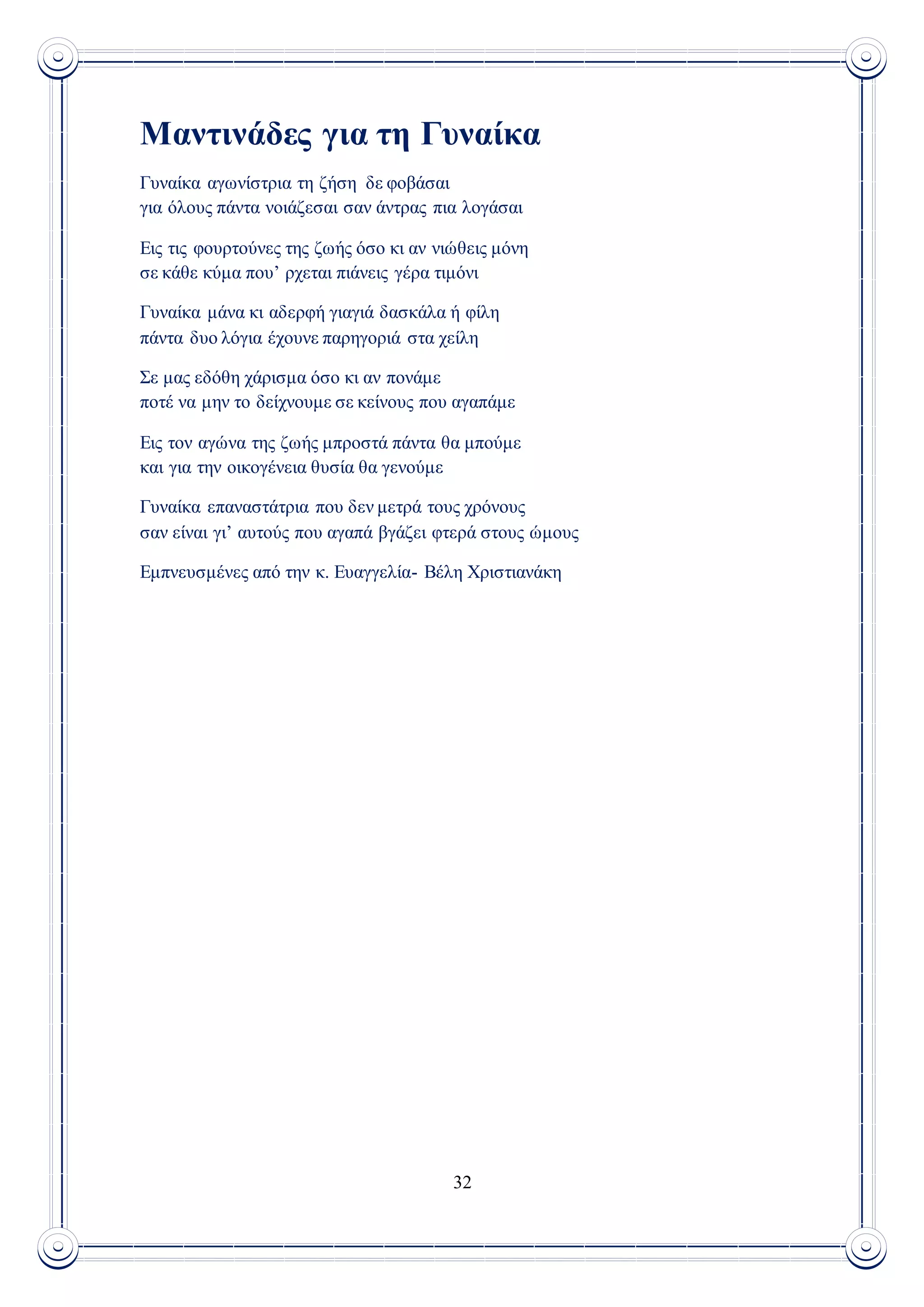 32
Μαντινάδες για τη Γυναίκα
Γυναίκα αγωνίστρια τη ζήση δε φοβάσαι
για όλους πάντα νοιάζεσαι σαν άντρας πια λογάσαι
Εις τις φουρτούνες της ζωής όσο κι αν νιώθεις μόνη
σε κάθε κύμα που’ ρχεται πιάνεις γέρα τιμόνι
Γυναίκα μάνα κι αδερφή γιαγιά δασκάλα ή φίλη
πάντα δυο λόγια έχουνε παρηγοριά στα χείλη
Σε μας εδόθη χάρισμα όσο κι αν πονάμε
ποτέ να μην το δείχνουμε σε κείνους που αγαπάμε
Εις τον αγώνα της ζωής μπροστά πάντα θα μπούμε
και για την οικογένεια θυσία θα γενούμε
Γυναίκα επαναστάτρια που δεν μετρά τους χρόνους
σαν είναι γι’ αυτούς που αγαπά βγάζει φτερά στους ώμους
Εμπνευσμένες από την κ. Ευαγγελία- Βέλη Χριστιανάκη
 