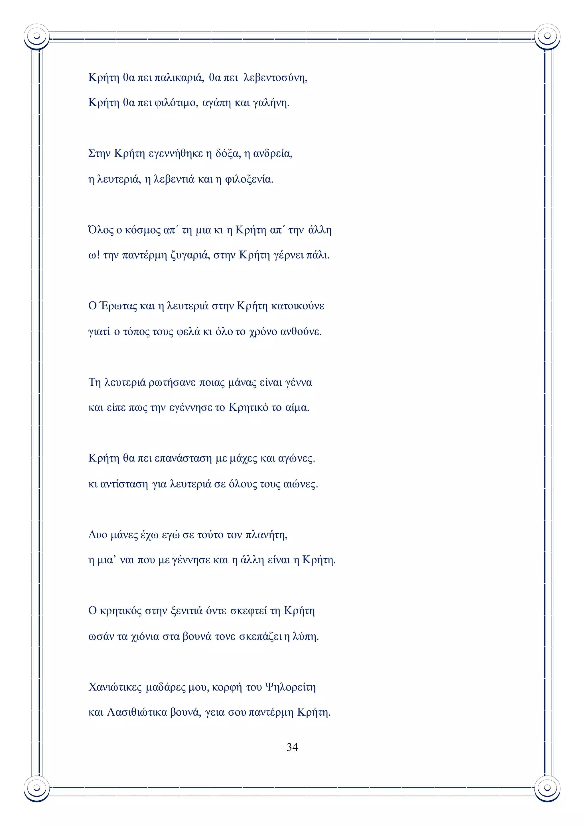 34
Κρήτη θα πει παλικαριά, θα πει λεβεντοσύνη,
Κρήτη θα πει φιλότιμο, αγάπη και γαλήνη.
Στην Κρήτη εγεννήθηκε η δόξα, η ανδρεία,
η λευτεριά, η λεβεντιά και η φιλοξενία.
Όλος ο κόσμος απ΄ τη μια κι η Κρήτη απ΄ την άλλη
ω! την παντέρμη ζυγαριά, στην Κρήτη γέρνει πάλι.
Ο Έρωτας και η λευτεριά στην Κρήτη κατοικούνε
γιατί ο τόπος τους φελά κι όλο το χρόνο ανθούνε.
Τη λευτεριά ρωτήσανε ποιας μάνας είναι γέννα
και είπε πως την εγέννησε το Κρητικό το αίμα.
Κρήτη θα πει επανάσταση με μάχες και αγώνες.
κι αντίσταση για λευτεριά σε όλους τους αιώνες.
Δυο μάνες έχω εγώ σε τούτο τον πλανήτη,
η μια’ ναι που με γέννησε και η άλλη είναι η Κρήτη.
Ο κρητικός στην ξενιτιά όντε σκεφτεί τη Κρήτη
ωσάν τα χιόνια στα βουνά τονε σκεπάζει η λύπη.
Χανιώτικες μαδάρες μου, κορφή του Ψηλορείτη
και Λασιθιώτικα βουνά, γεια σου παντέρμη Κρήτη.
 