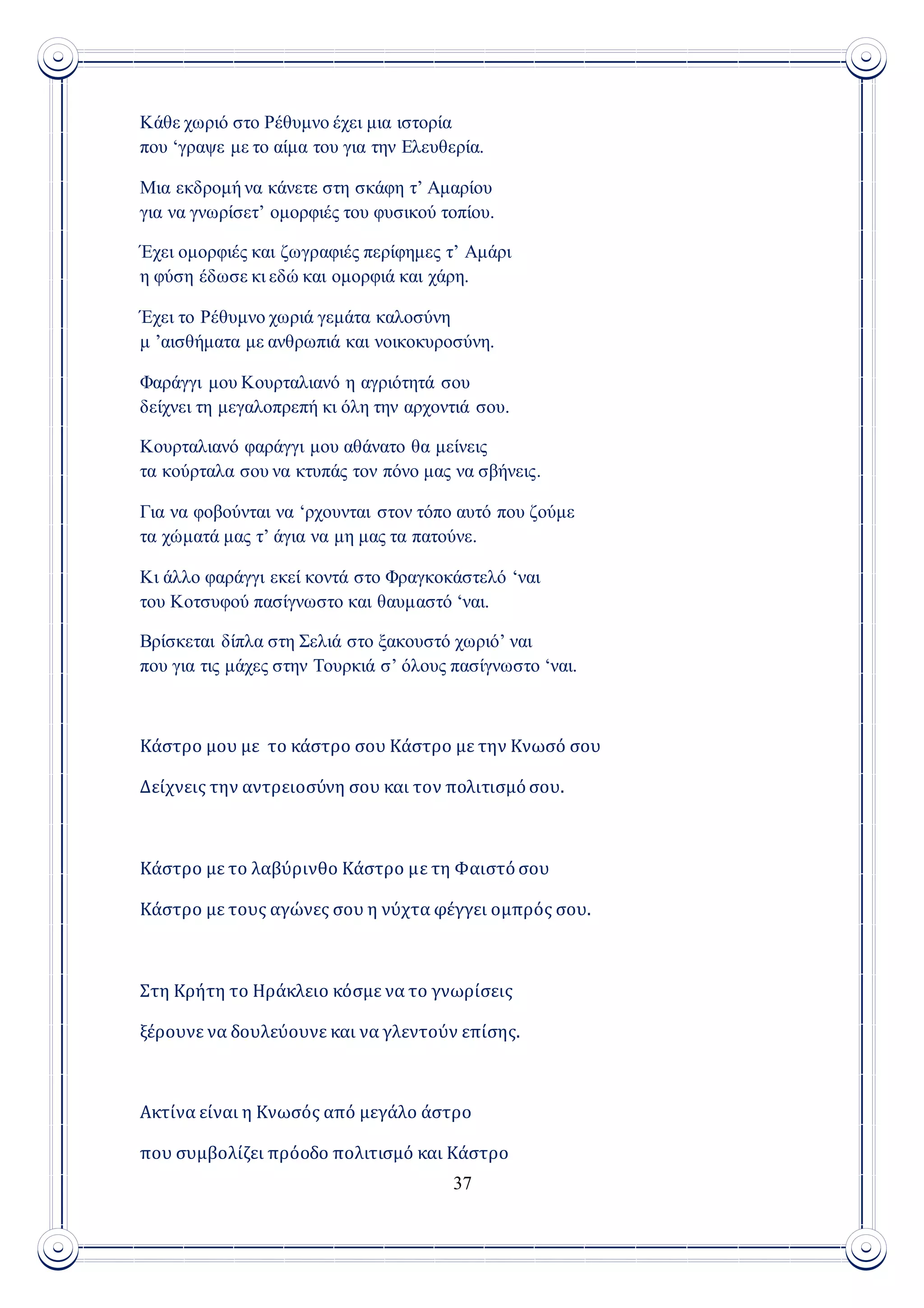 37
Κάθε χωριό στο Ρέθυμνο έχει μια ιστορία
που ‘γραψε με το αίμα του για την Ελευθερία.
Μια εκδρομή να κάνετε στη σκάφη τ’ Αμαρίου
για να γνωρίσετ’ ομορφιές του φυσικού τοπίου.
Έχει ομορφιές και ζωγραφιές περίφημες τ’ Αμάρι
η φύση έδωσε κι εδώ και ομορφιά και χάρη.
Έχει το Ρέθυμνο χωριά γεμάτα καλοσύνη
μ ’αισθήματα με ανθρωπιά και νοικοκυροσύνη.
Φαράγγι μου Κουρταλιανό η αγριότητά σου
δείχνει τη μεγαλοπρεπή κι όλη την αρχοντιά σου.
Κουρταλιανό φαράγγι μου αθάνατο θα μείνεις
τα κούρταλα σου να κτυπάς τον πόνο μας να σβήνεις.
Για να φοβούνται να ‘ρχουνται στον τόπο αυτό που ζούμε
τα χώματά μας τ’ άγια να μη μας τα πατούνε.
Κι άλλο φαράγγι εκεί κοντά στο Φραγκοκάστελό ‘ναι
του Κοτσυφού πασίγνωστο και θαυμαστό ‘ναι.
Βρίσκεται δίπλα στη Σελιά στο ξακουστό χωριό’ ναι
που για τις μάχες στην Τουρκιά σ’ όλους πασίγνωστο ‘ναι.
Κάστρο μου με το κάστρο σου Κάστρο με την Κνωσό σου
Δείχνεις την αντρειοσύνη σου και τον πολιτισμό σου.
Κάστρο με το λαβύρινθο Κάστρο με τη Φαιστό σου
Κάστρο με τους αγώνες σου η νύχτα φέγγει ομπρός σου.
Στη Κρήτη το Ηράκλειο κόσμε να το γνωρίσεις
ξέρουνε να δουλεύουνε και να γλεντούν επίσης.
Ακτίνα είναι η Κνωσός από μεγάλο άστρο
που συμβολίζει πρόοδο πολιτισμό και Κάστρο
 