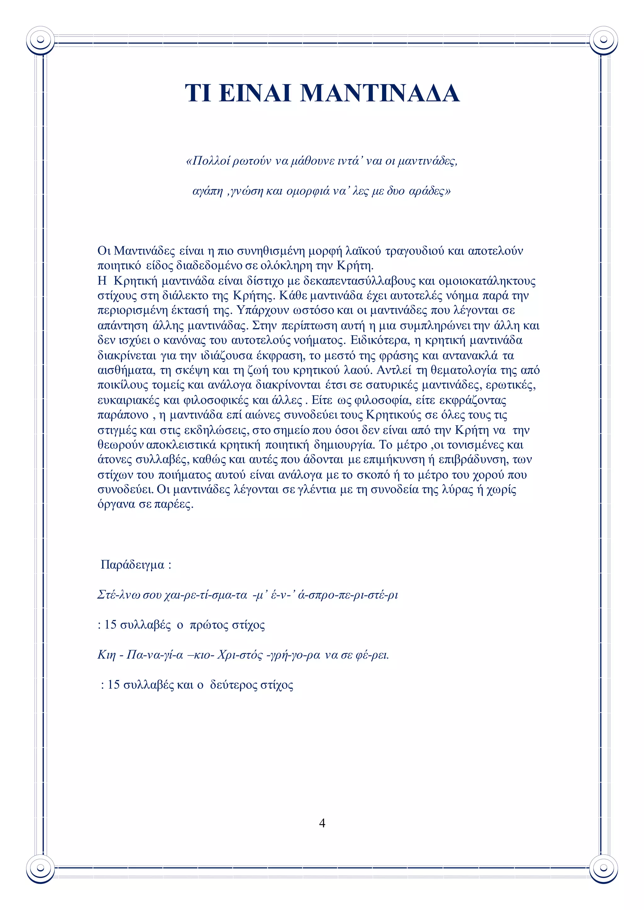 4
ΤΙ ΕΙΝΑΙ ΜΑΝΤΙΝΑΔΑ
«Πολλοί ρωτούν να μάθουνε ιντά’ ναι οι μαντινάδες,
αγάπη ,γνώση και ομορφιά να’ λες με δυο αράδες»
Οι Μαντινάδες είναι η πιο συνηθισμένη μορφή λαϊκού τραγουδιού και αποτελούν
ποιητικό είδος διαδεδομένο σε ολόκληρη την Κρήτη.
Η Κρητική μαντινάδα είναι δίστιχο με δεκαπεντασύλλαβους και ομοιοκατάληκτους
στίχους στη διάλεκτο της Κρήτης. Κάθε μαντινάδα έχει αυτοτελές νόημα παρά την
περιορισμένη έκτασή της. Υπάρχουν ωστόσο και οι μαντινάδες που λέγονται σε
απάντηση άλλης μαντινάδας. Στην περίπτωση αυτή η μια συμπληρώνει την άλλη και
δεν ισχύει ο κανόνας του αυτοτελούς νοήματος. Ειδικότερα, η κρητική μαντινάδα
διακρίνεται για την ιδιάζουσα έκφραση, το μεστό της φράσης και αντανακλά τα
αισθήματα, τη σκέψη και τη ζωή του κρητικού λαού. Αντλεί τη θεματολογία της από
ποικίλους τομείς και ανάλογα διακρίνονται έτσι σε σατυρικές μαντινάδες, ερωτικές,
ευκαιριακές και φιλοσοφικές και άλλες . Είτε ως φιλοσοφία, είτε εκφράζοντας
παράπονο , η μαντινάδα επί αιώνες συνοδεύει τους Κρητικούς σε όλες τους τις
στιγμές και στις εκδηλώσεις, στο σημείο που όσοι δεν είναι από την Κρήτη να την
θεωρούν αποκλειστικά κρητική ποιητική δημιουργία. Το μέτρο ,οι τονισμένες και
άτονες συλλαβές, καθώς και αυτές που άδονται με επιμήκυνση ή επιβράδυνση, των
στίχων του ποιήματος αυτού είναι ανάλογα με το σκοπό ή το μέτρο του χορού που
συνοδεύει. Οι μαντινάδες λέγονται σε γλέντια με τη συνοδεία της λύρας ή χωρίς
όργανα σε παρέες.
Παράδειγμα :
Στέ-λνω σου χαι-ρε-τί-σμα-τα -μ’ έ-ν-’ ά-σπρο-πε-ρι-στέ-ρι
: 15 συλλαβές ο πρώτος στίχος
Κιη - Πα-να-γί-α –κιο- Χρι-στός -γρή-γο-ρα να σε φέ-ρει.
: 15 συλλαβές και ο δεύτερος στίχος
 