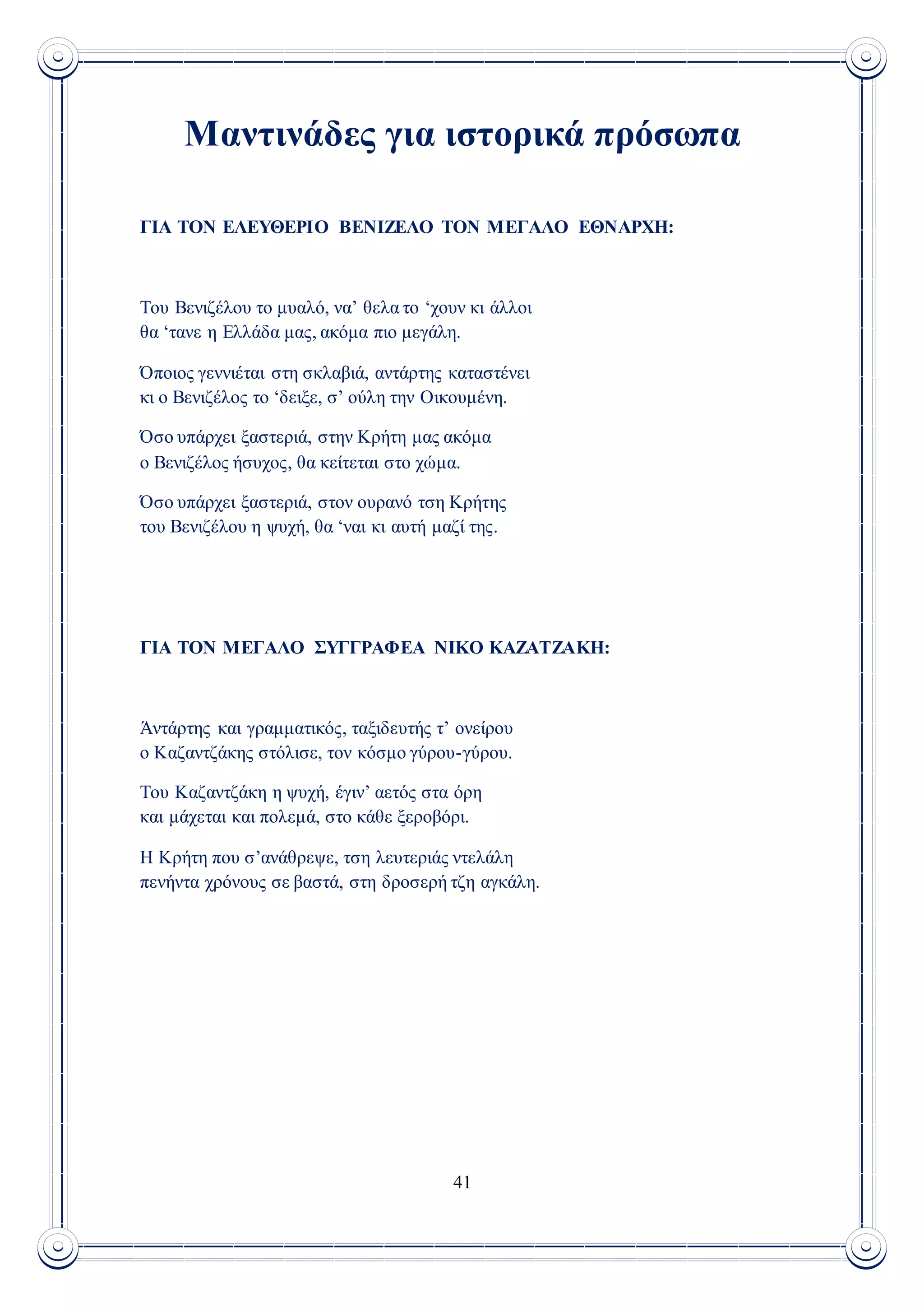 41
Μαντινάδες για ιστορικά πρόσωπα
ΓΙΑ ΤΟΝ ΕΛΕΥΘΕΡΙΟ ΒΕΝΙΖΕΛΟ ΤΟΝ ΜΕΓΑΛΟ ΕΘΝΑΡΧΗ:
Του Βενιζέλου το μυαλό, να’ θελα το ‘χουν κι άλλοι
θα ‘τανε η Ελλάδα μας, ακόμα πιο μεγάλη.
Όποιος γεννιέται στη σκλαβιά, αντάρτης καταστένει
κι ο Βενιζέλος το ‘δειξε, σ’ ούλη την Οικουμένη.
Όσο υπάρχει ξαστεριά, στην Κρήτη μας ακόμα
ο Βενιζέλος ήσυχος, θα κείτεται στο χώμα.
Όσο υπάρχει ξαστεριά, στον ουρανό τση Κρήτης
του Βενιζέλου η ψυχή, θα ‘ναι κι αυτή μαζί της.
ΓΙΑ ΤΟΝ ΜΕΓΑΛΟ ΣΥΓΓΡΑΦΕΑ ΝΙΚΟ ΚΑΖΑΤΖΑΚΗ:
Άντάρτης και γραμματικός, ταξιδευτής τ’ ονείρου
ο Καζαντζάκης στόλισε, τον κόσμο γύρου-γύρου.
Του Καζαντζάκη η ψυχή, έγιν’ αετός στα όρη
και μάχεται και πολεμά, στο κάθε ξεροβόρι.
Η Κρήτη που σ’ανάθρεψε, τση λευτεριάς ντελάλη
πενήντα χρόνους σε βαστά, στη δροσερή τζη αγκάλη.
 