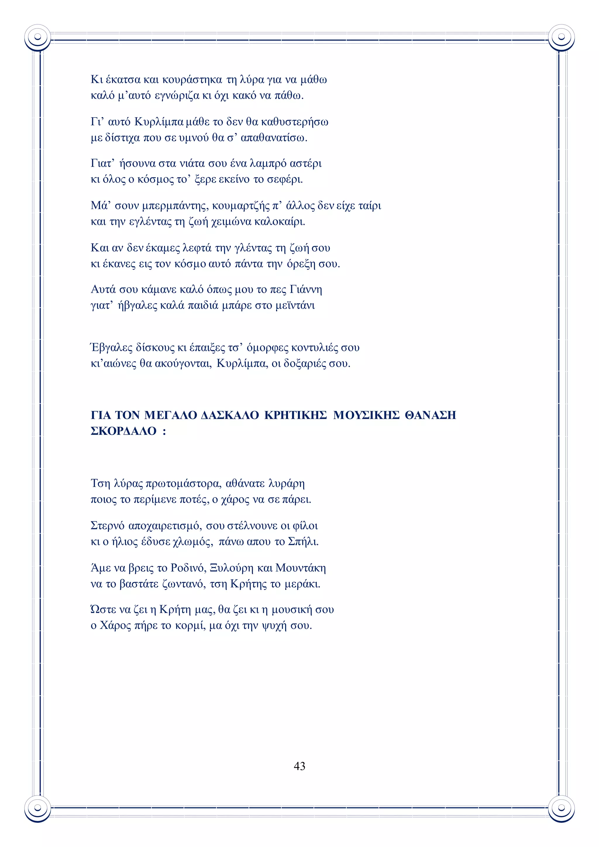 43
Κι έκατσα και κουράστηκα τη λύρα για να μάθω
καλό μ’αυτό εγνώριζα κι όχι κακό να πάθω.
Γι’ αυτό Κυρλίμπα μάθε το δεν θα καθυστερήσω
με δίστιχα που σε υμνού θα σ’ απαθανατίσω.
Γιατ’ ήσουνα στα νιάτα σου ένα λαμπρό αστέρι
κι όλος ο κόσμος το’ ξερε εκείνο το σεφέρι.
Μά’ σουν μπερμπάντης, κουμαρτζής π’ άλλος δεν είχε ταίρι
και την εγλέντας τη ζωή χειμώνα καλοκαίρι.
Και αν δεν έκαμες λεφτά την γλέντας τη ζωή σου
κι έκανες εις τον κόσμο αυτό πάντα την όρεξη σου.
Αυτά σου κάμανε καλό όπως μου το πες Γιάννη
γιατ’ ήβγαλες καλά παιδιά μπάρε στο μεϊντάνι
Έβγαλες δίσκους κι έπαιξες τσ’ όμορφες κοντυλιές σου
κι’αιώνες θα ακούγονται, Κυρλίμπα, οι δοξαριές σου.
ΓΙΑ ΤΟΝ ΜΕΓΑΛΟ ΔΑΣΚΑΛΟ ΚΡΗΤΙΚΗΣ ΜΟΥΣΙΚΗΣ ΘΑΝΑΣΗ
ΣΚΟΡΔΑΛΟ :
Τση λύρας πρωτομάστορα, αθάνατε λυράρη
ποιος το περίμενε ποτές, ο χάρος να σε πάρει.
Στερνό αποχαιρετισμό, σου στέλνουνε οι φίλοι
κι ο ήλιος έδυσε χλωμός, πάνω απου το Σπήλι.
Άμε να βρεις το Ροδινό, Ξυλούρη και Μουντάκη
να το βαστάτε ζωντανό, τση Κρήτης το μεράκι.
Ώστε να ζει η Κρήτη μας, θα ζει κι η μουσική σου
ο Χάρος πήρε το κορμί, μα όχι την ψυχή σου.
 