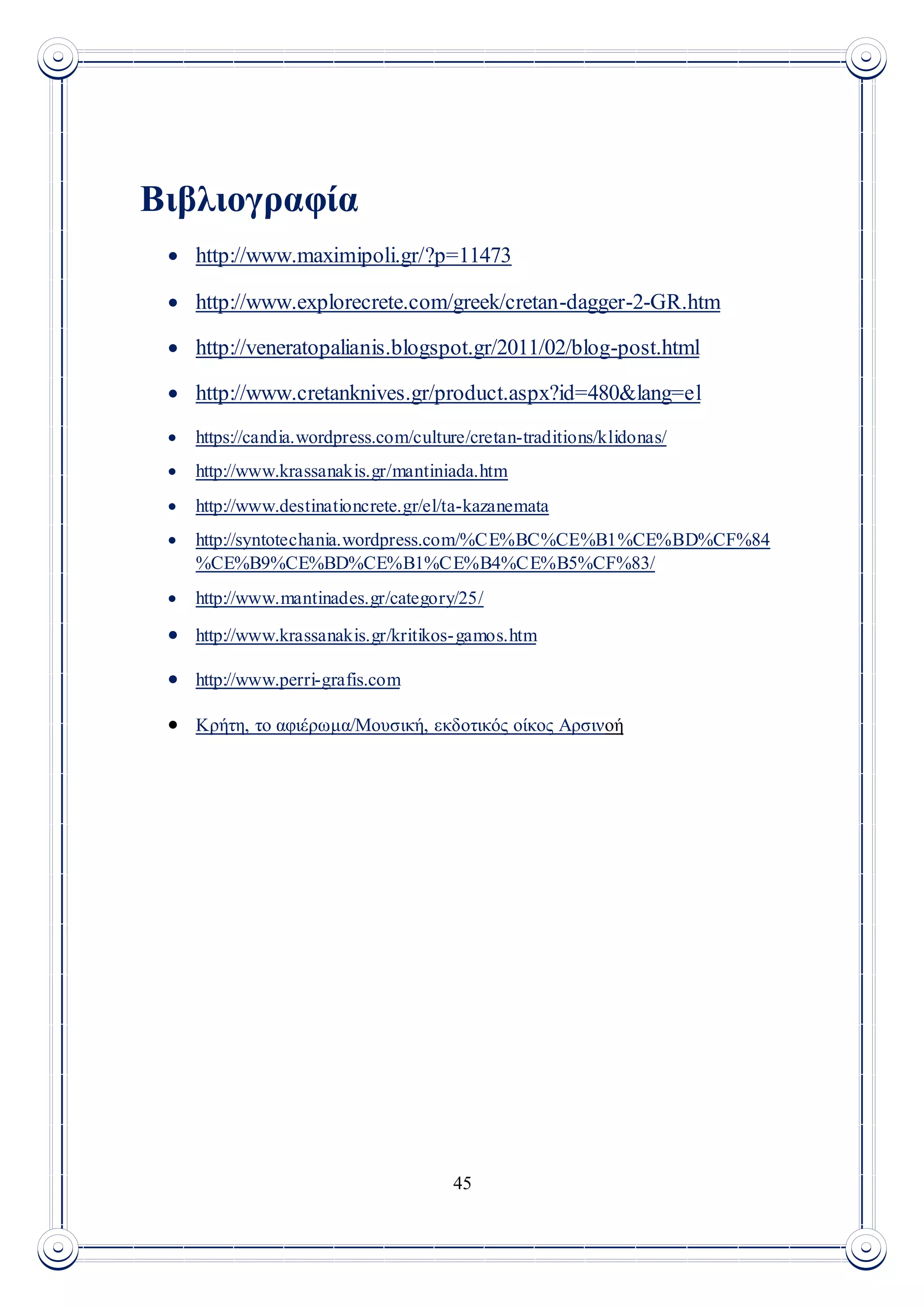 45
Βιβλιογραφία
 http://www.maximipoli.gr/?p=11473
 http://www.explorecrete.com/greek/cretan-dagger-2-GR.htm
 http://veneratopalianis.blogspot.gr/2011/02/blog-post.html
 http://www.cretanknives.gr/product.aspx?id=480&lang=el
 https://candia.wordpress.com/culture/cretan-traditions/klidonas/
 http://www.krassanakis.gr/mantiniada.htm
 http://www.destinationcrete.gr/el/ta-kazanemata
 http://syntotechania.wordpress.com/%CE%BC%CE%B1%CE%BD%CF%84
%CE%B9%CE%BD%CE%B1%CE%B4%CE%B5%CF%83/
 http://www.mantinades.gr/category/25/
 http://www.krassanakis.gr/kritikos-gamos.htm
 http://www.perri-grafis.com
 Κρήτη, το αφιέρωμα/Μουσική, εκδοτικός οίκος Αρσινοή
 