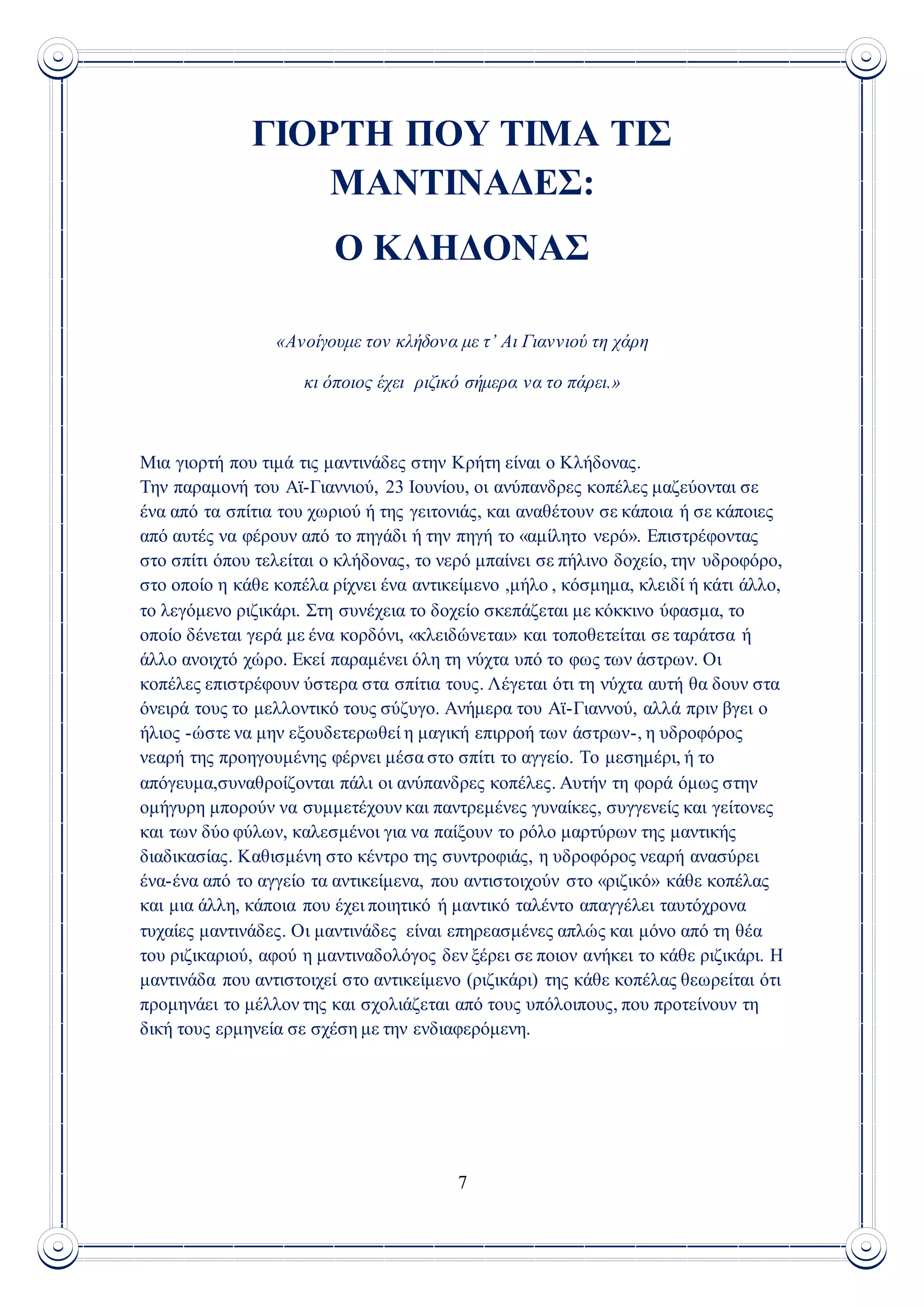 7
ΓΙΟΡΤΗ ΠΟΥ ΤΙΜΑ ΤΙΣ
ΜΑΝΤΙΝΑΔΕΣ:
Ο ΚΛΗΔΟΝΑΣ
«Ανοίγουμε τον κλήδονα με τ’ Αι Γιαννιού τη χάρη
κι όποιος έχει ριζικό σήμερα να το πάρει.»
Μια γιορτή που τιμά τις μαντινάδες στην Κρήτη είναι ο Κλήδονας.
Την παραμονή του Αϊ-Γιαννιού, 23 Ιουνίου, οι ανύπανδρες κοπέλες μαζεύονται σε
ένα από τα σπίτια του χωριού ή της γειτονιάς, και αναθέτουν σε κάποια ή σε κάποιες
από αυτές να φέρουν από το πηγάδι ή την πηγή το «αμίλητο νερό». Επιστρέφοντας
στο σπίτι όπου τελείται ο κλήδονας, το νερό μπαίνει σε πήλινο δοχείο, την υδροφόρο,
στο οποίο η κάθε κοπέλα ρίχνει ένα αντικείμενο ,μήλο , κόσμημα, κλειδί ή κάτι άλλο,
το λεγόμενο ριζικάρι. Στη συνέχεια το δοχείο σκεπάζεται με κόκκινο ύφασμα, το
οποίο δένεται γερά με ένα κορδόνι, «κλειδώνεται» και τοποθετείται σε ταράτσα ή
άλλο ανοιχτό χώρο. Εκεί παραμένει όλη τη νύχτα υπό το φως των άστρων. Οι
κοπέλες επιστρέφουν ύστερα στα σπίτια τους. Λέγεται ότι τη νύχτα αυτή θα δουν στα
όνειρά τους το μελλοντικό τους σύζυγο. Ανήμερα του Αϊ-Γιαννού, αλλά πριν βγει ο
ήλιος -ώστε να μην εξουδετερωθεί η μαγική επιρροή των άστρων-, η υδροφόρος
νεαρή της προηγουμένης φέρνει μέσα στο σπίτι το αγγείο. Το μεσημέρι, ή το
απόγευμα,συναθροίζονται πάλι οι ανύπανδρες κοπέλες. Αυτήν τη φορά όμως στην
ομήγυρη μπορούν να συμμετέχουν και παντρεμένες γυναίκες, συγγενείς και γείτονες
και των δύο φύλων, καλεσμένοι για να παίξουν το ρόλο μαρτύρων της μαντικής
διαδικασίας. Καθισμένη στο κέντρο της συντροφιάς, η υδροφόρος νεαρή ανασύρει
ένα-ένα από το αγγείο τα αντικείμενα, που αντιστοιχούν στο «ριζικό» κάθε κοπέλας
και μια άλλη, κάποια που έχει ποιητικό ή μαντικό ταλέντο απαγγέλει ταυτόχρονα
τυχαίες μαντινάδες. Οι μαντινάδες είναι επηρεασμένες απλώς και μόνο από τη θέα
του ριζικαριού, αφού η μαντιναδολόγος δεν ξέρει σε ποιον ανήκει το κάθε ριζικάρι. Η
μαντινάδα που αντιστοιχεί στο αντικείμενο (ριζικάρι) της κάθε κοπέλας θεωρείται ότι
προμηνάει το μέλλον της και σχολιάζεται από τους υπόλοιπους, που προτείνουν τη
δική τους ερμηνεία σε σχέση με την ενδιαφερόμενη.
 