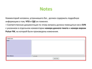 NotesКомментарий человека, устранившего баг,  должен содержать подробную информацию о том, ЧТО и ГДЕ он поменял.  + Соответственная документация по этому вопросу должна помещаться им в SVNс указанием в отдельном комментарии номера данного тикетаи номера версииPulsarFW, на которой были произведены изменения.