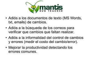 ●   Adiós a los documentos de texto (MS Words,
    txt, emails) de cambios.
●   Adiós a la búsqueda de los correos para
    verificar que cambios que faltan realizar.
●   Adiós a la informalidad del control de cambios
    y errores (medir el costo del cambio/error).
●   Mejorar la productividad detectando los
    errores comunes.
 