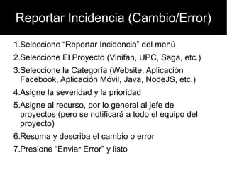Reportar Incidencia (Cambio/Error)

1.Seleccione “Reportar Incidencia” del menú
2.Seleccione El Proyecto (Vinifan, UPC, Saga, etc.)
3.Seleccione la Categoría (Website, Aplicación
  Facebook, Aplicación Móvil, Java, NodeJS, etc.)
4.Asigne la severidad y la prioridad
5.Asigne al recurso, por lo general al jefe de
  proyectos (pero se notificará a todo el equipo del
  proyecto)
6.Resuma y describa el cambio o error
7.Presione “Enviar Error” y listo
 