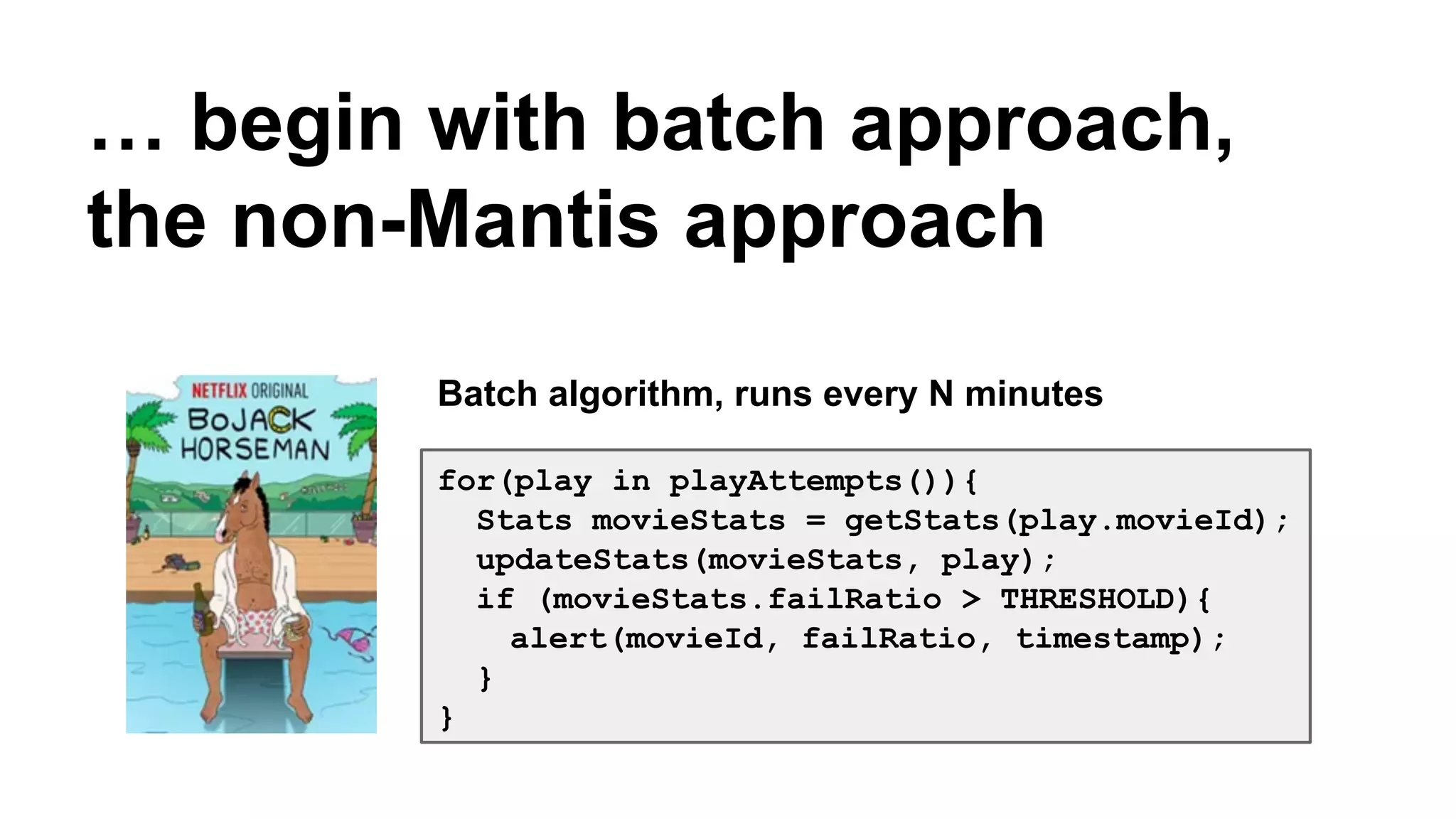 … begin with batch approach, 
the non-Mantis approach 
Batch algorithm, runs every N minutes 
for(play in playAttempts()){ 
Stats movieStats = getStats(play.movieId); 
updateStats(movieStats, play); 
if (movieStats.failRatio > THRESHOLD){ 
alert(movieId, failRatio, timestamp); 
} 
} 
 