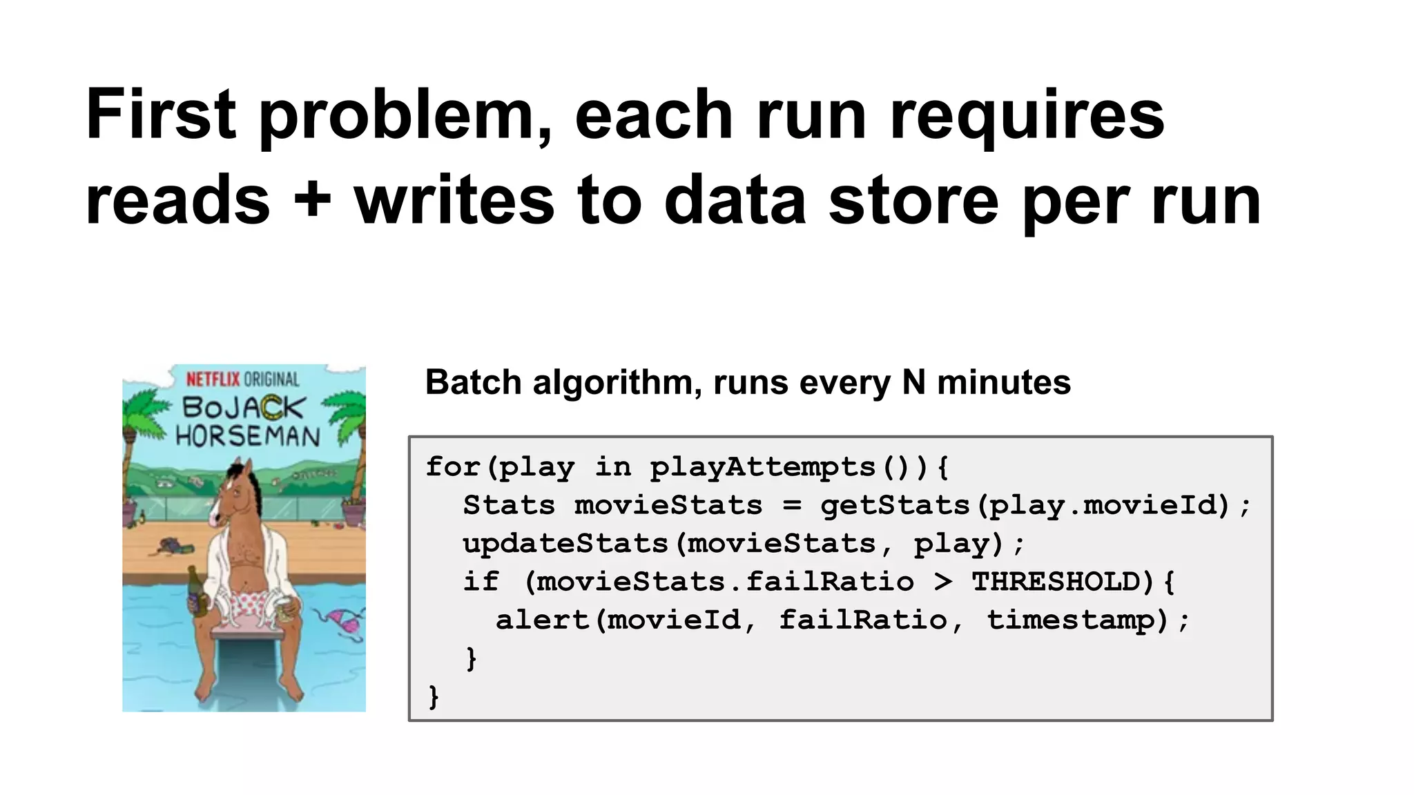 First problem, each run requires 
reads + writes to data store per run 
Batch algorithm, runs every N minutes 
for(play in playAttempts()){ 
Stats movieStats = getStats(play.movieId); 
updateStats(movieStats, play); 
if (movieStats.failRatio > THRESHOLD){ 
alert(movieId, failRatio, timestamp); 
} 
} 
 
