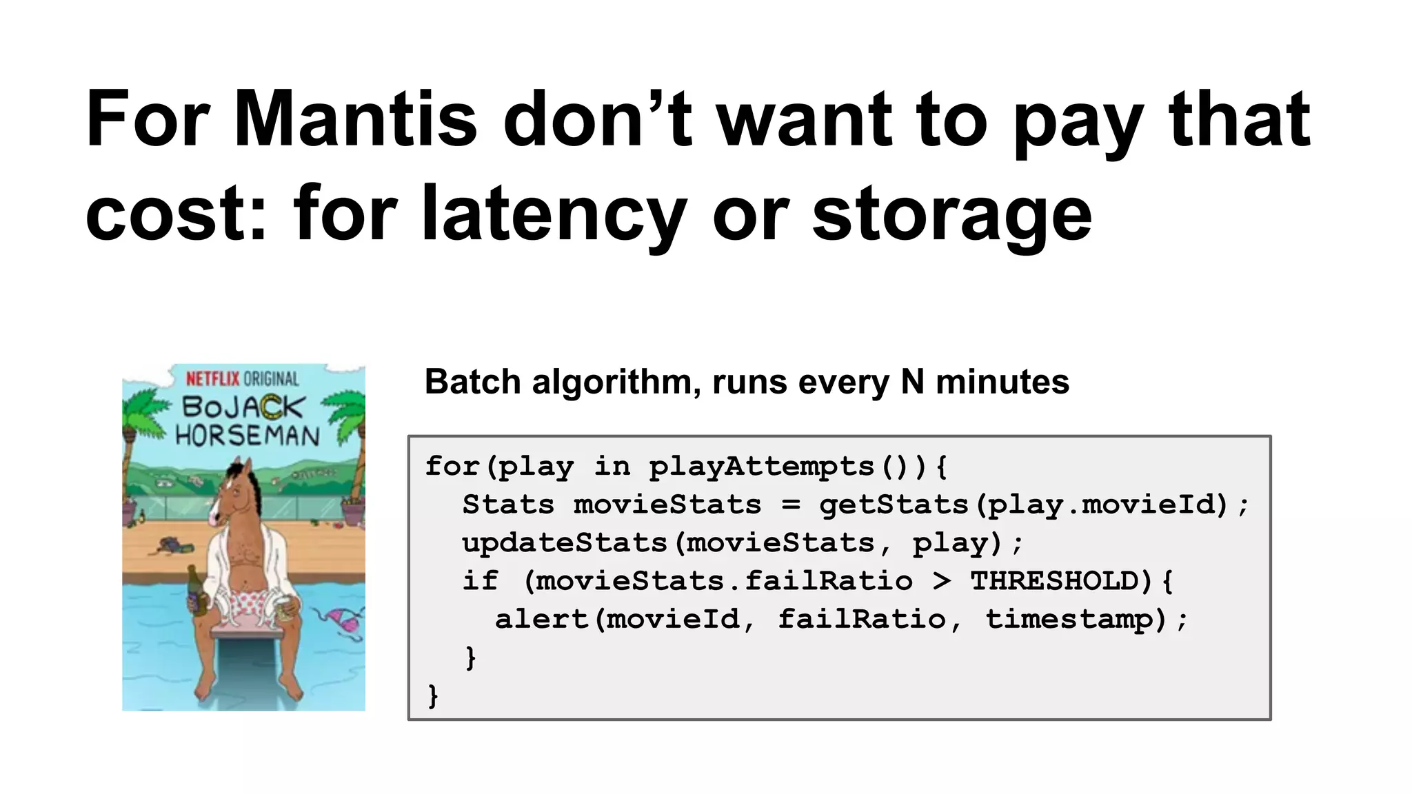 For Mantis don’t want to pay that 
cost: for latency or storage 
Batch algorithm, runs every N minutes 
for(play in playAttempts()){ 
Stats movieStats = getStats(play.movieId); 
updateStats(movieStats, play); 
if (movieStats.failRatio > THRESHOLD){ 
alert(movieId, failRatio, timestamp); 
} 
} 
 