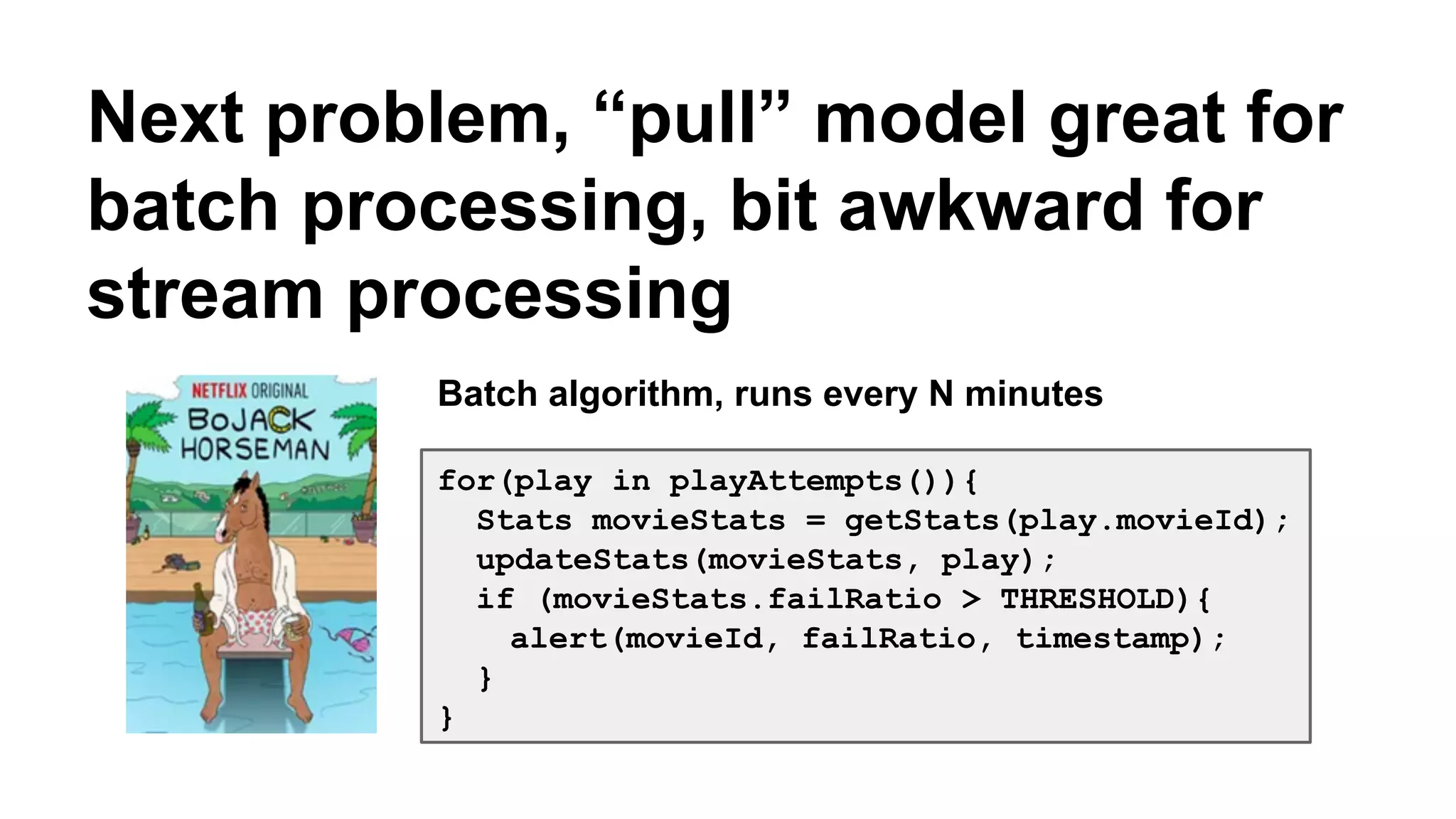 Next problem, “pull” model great for 
batch processing, bit awkward for 
stream processing 
Batch algorithm, runs every N minutes 
for(play in playAttempts()){ 
Stats movieStats = getStats(play.movieId); 
updateStats(movieStats, play); 
if (movieStats.failRatio > THRESHOLD){ 
alert(movieId, failRatio, timestamp); 
} 
} 
 