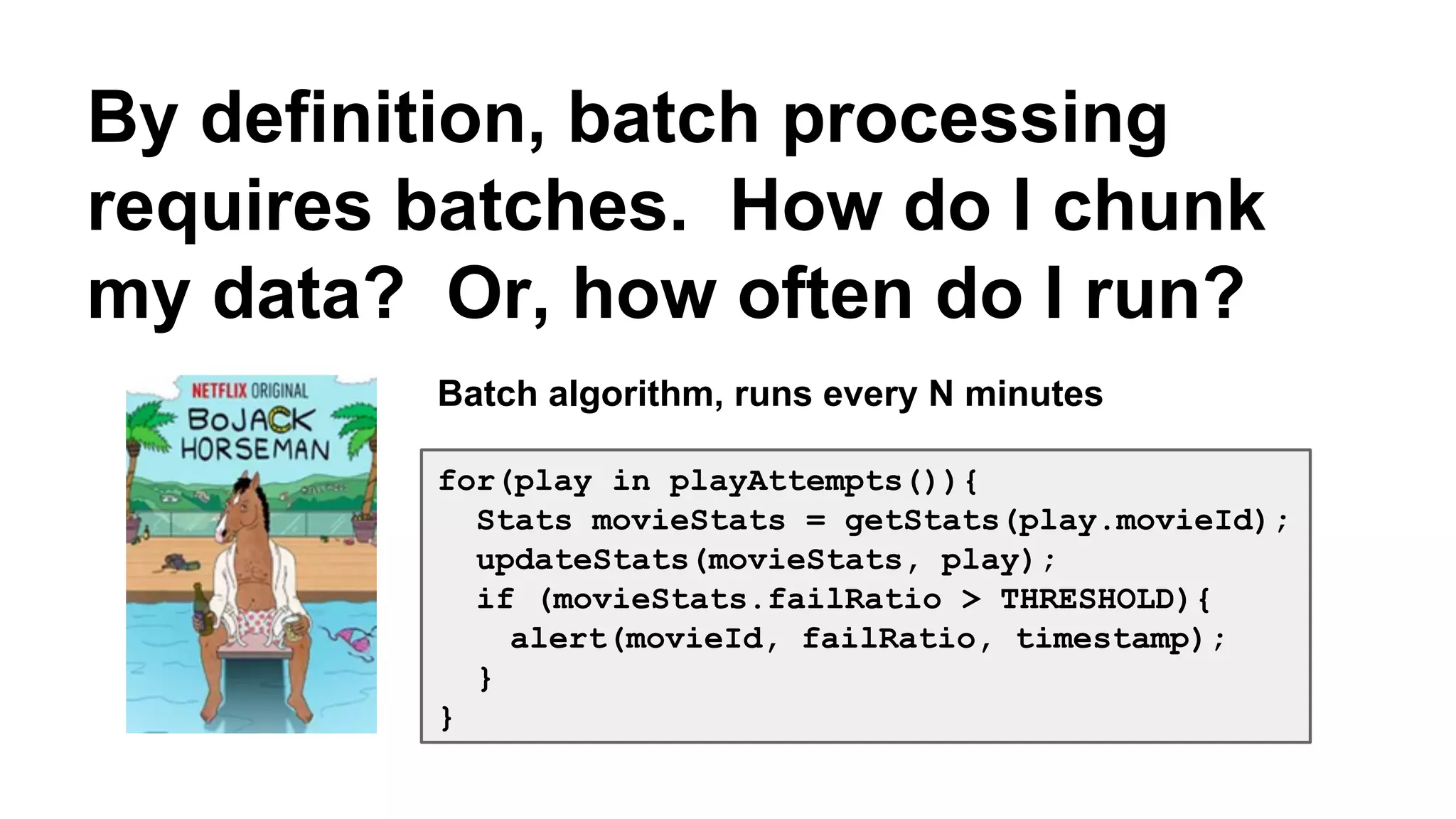 By definition, batch processing 
requires batches. How do I chunk 
my data? Or, how often do I run? 
Batch algorithm, runs every N minutes 
for(play in playAttempts()){ 
Stats movieStats = getStats(play.movieId); 
updateStats(movieStats, play); 
if (movieStats.failRatio > THRESHOLD){ 
alert(movieId, failRatio, timestamp); 
} 
} 
 