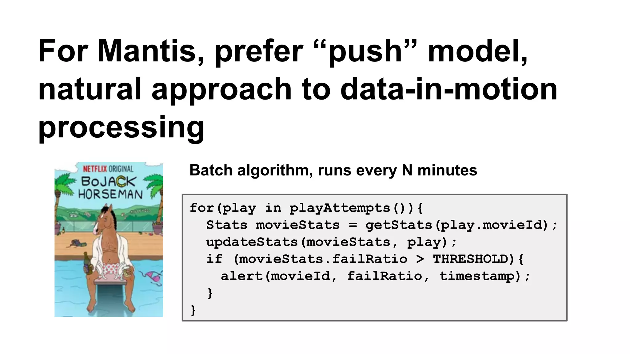For Mantis, prefer “push” model, 
natural approach to data-in-motion 
processing 
Batch algorithm, runs every N minutes 
for(play in playAttempts()){ 
Stats movieStats = getStats(play.movieId); 
updateStats(movieStats, play); 
if (movieStats.failRatio > THRESHOLD){ 
alert(movieId, failRatio, timestamp); 
} 
} 
 