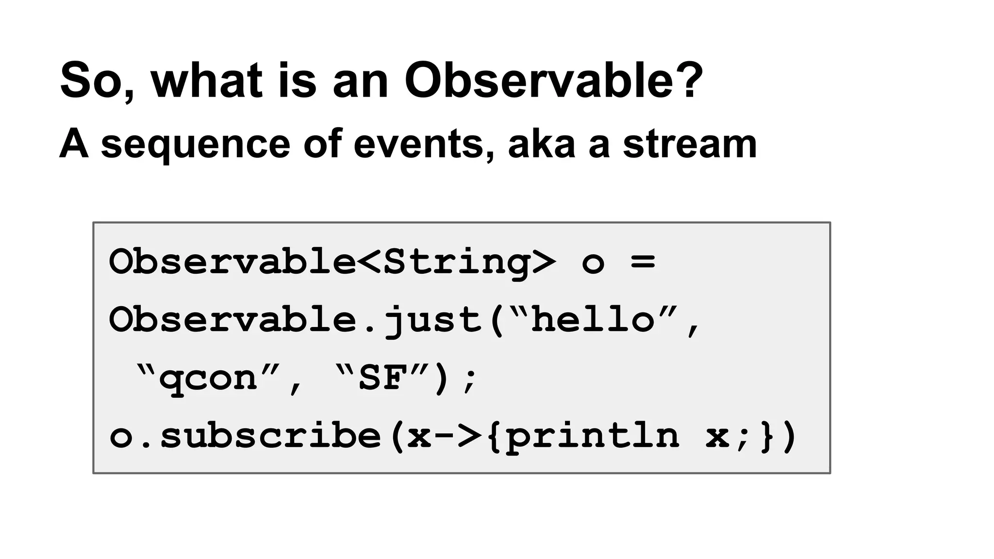 So, what is an Observable? 
A sequence of events, aka a stream 
Observable<String> o = 
Observable.just(“hello”, 
“qcon”, “SF”); 
o.subscribe(x->{println x;}) 
 