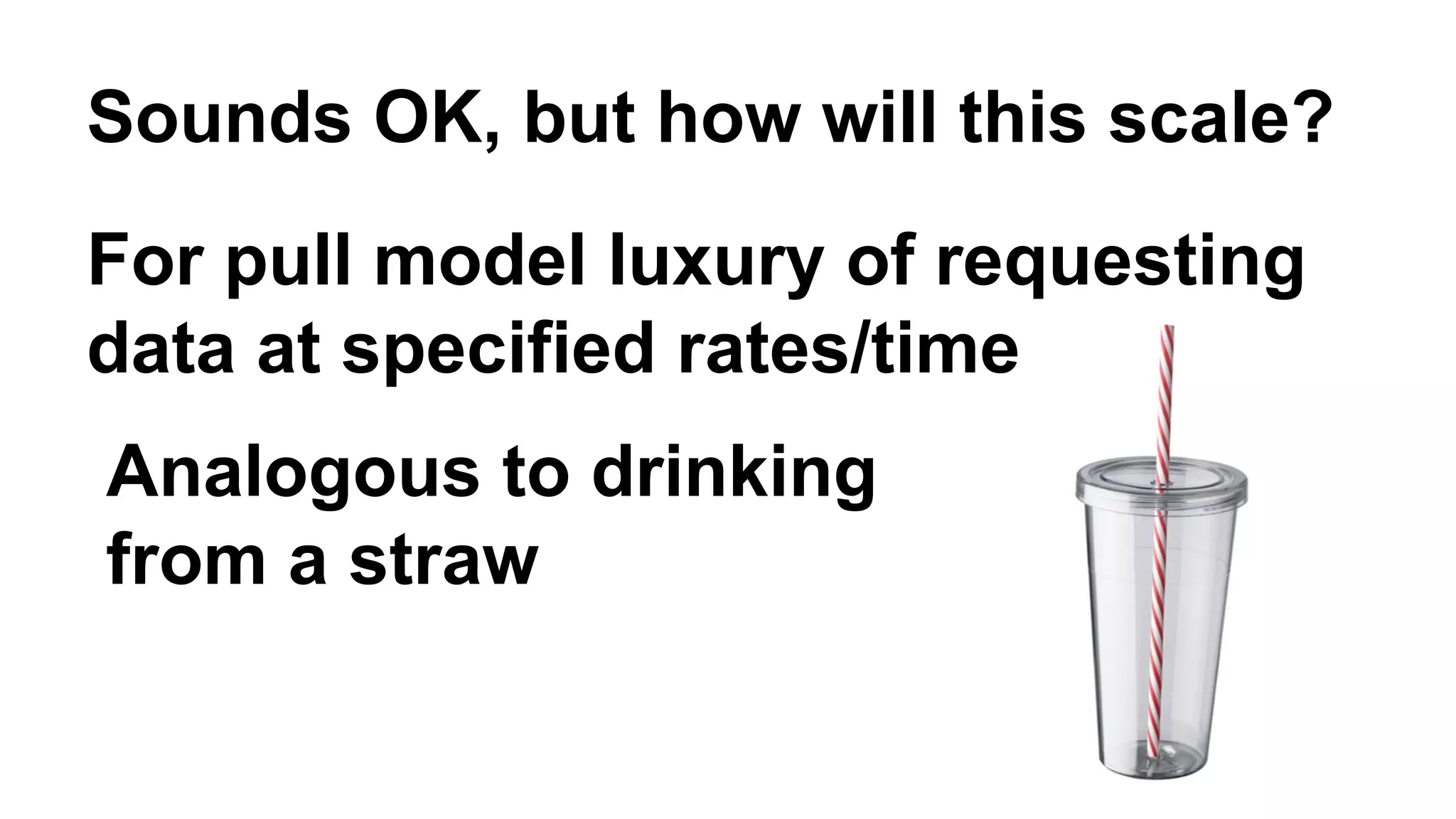 Sounds OK, but how will this scale? 
For pull model luxury of requesting 
data at specified rates/time 
Analogous to drinking 
from a straw 
 