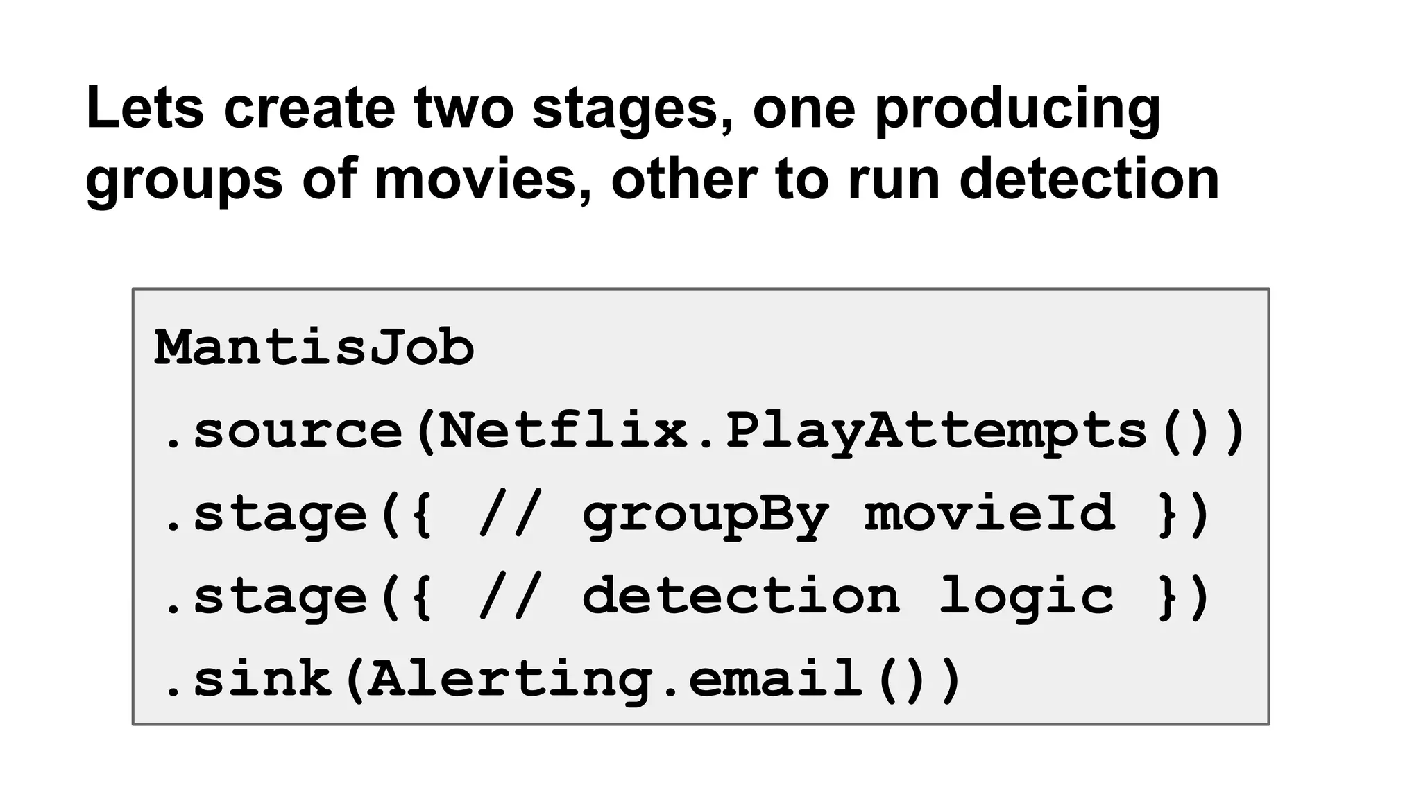 Lets create two stages, one producing 
groups of movies, other to run detection 
MantisJob 
.source(Netflix.PlayAttempts()) 
.stage({ // groupBy movieId }) 
.stage({ // detection logic }) 
.sink(Alerting.email()) 
 
