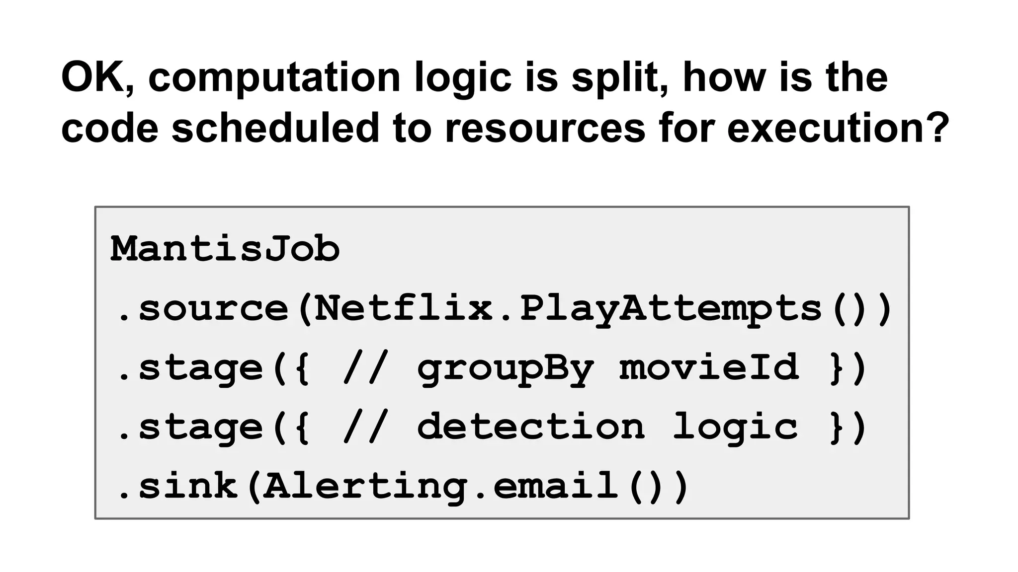 OK, computation logic is split, how is the 
code scheduled to resources for execution? 
MantisJob 
.source(Netflix.PlayAttempts()) 
.stage({ // groupBy movieId }) 
.stage({ // detection logic }) 
.sink(Alerting.email()) 
 