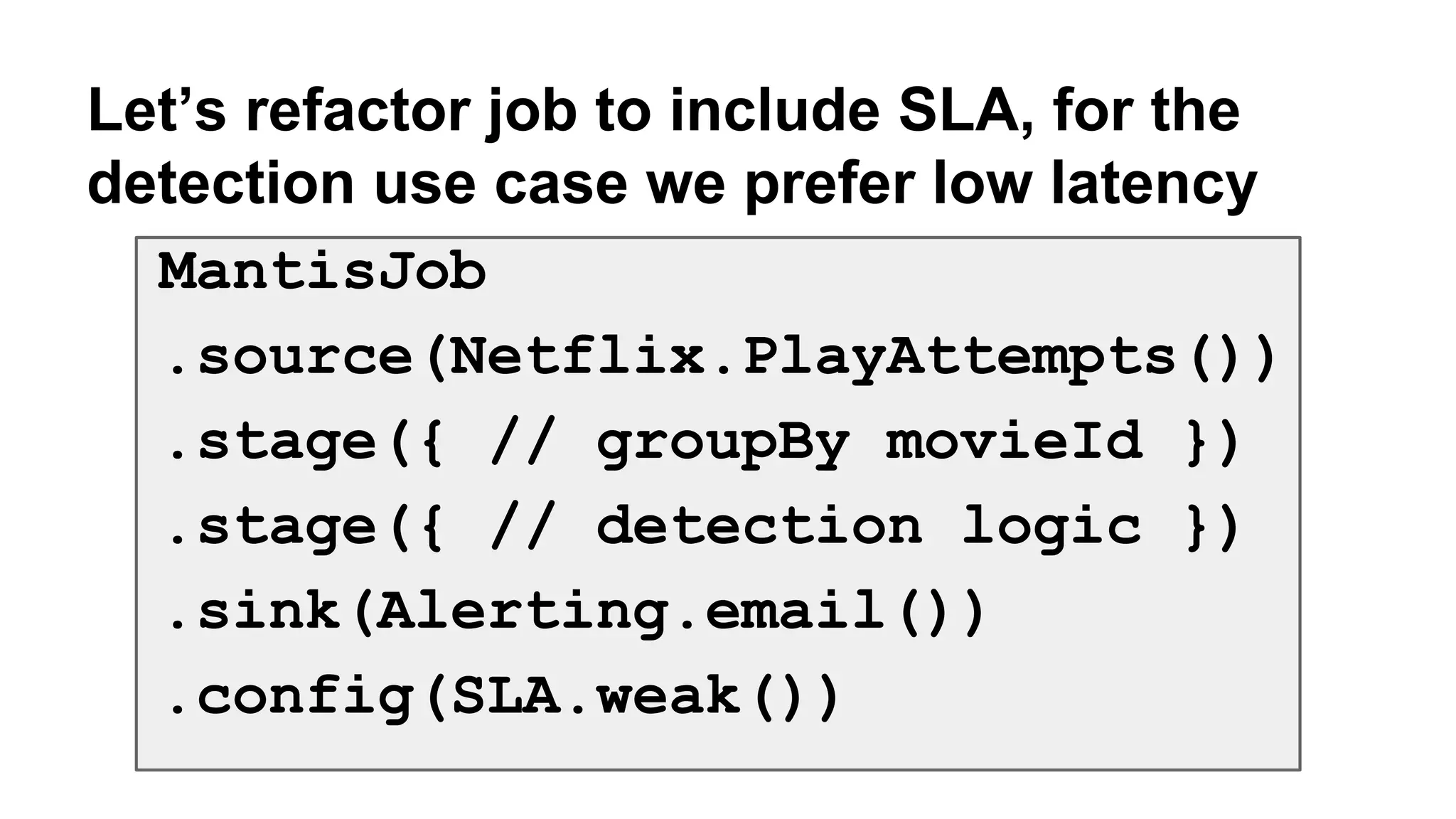 Let’s refactor job to include SLA, for the 
detection use case we prefer low latency 
MantisJob 
.source(Netflix.PlayAttempts()) 
.stage({ // groupBy movieId }) 
.stage({ // detection logic }) 
.sink(Alerting.email()) 
.config(SLA.weak()) 
 