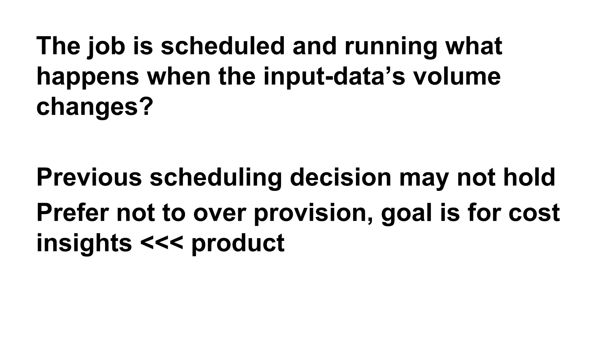 The job is scheduled and running what 
happens when the input-data’s volume 
changes? 
Previous scheduling decision may not hold 
Prefer not to over provision, goal is for cost 
insights <<< product 
 