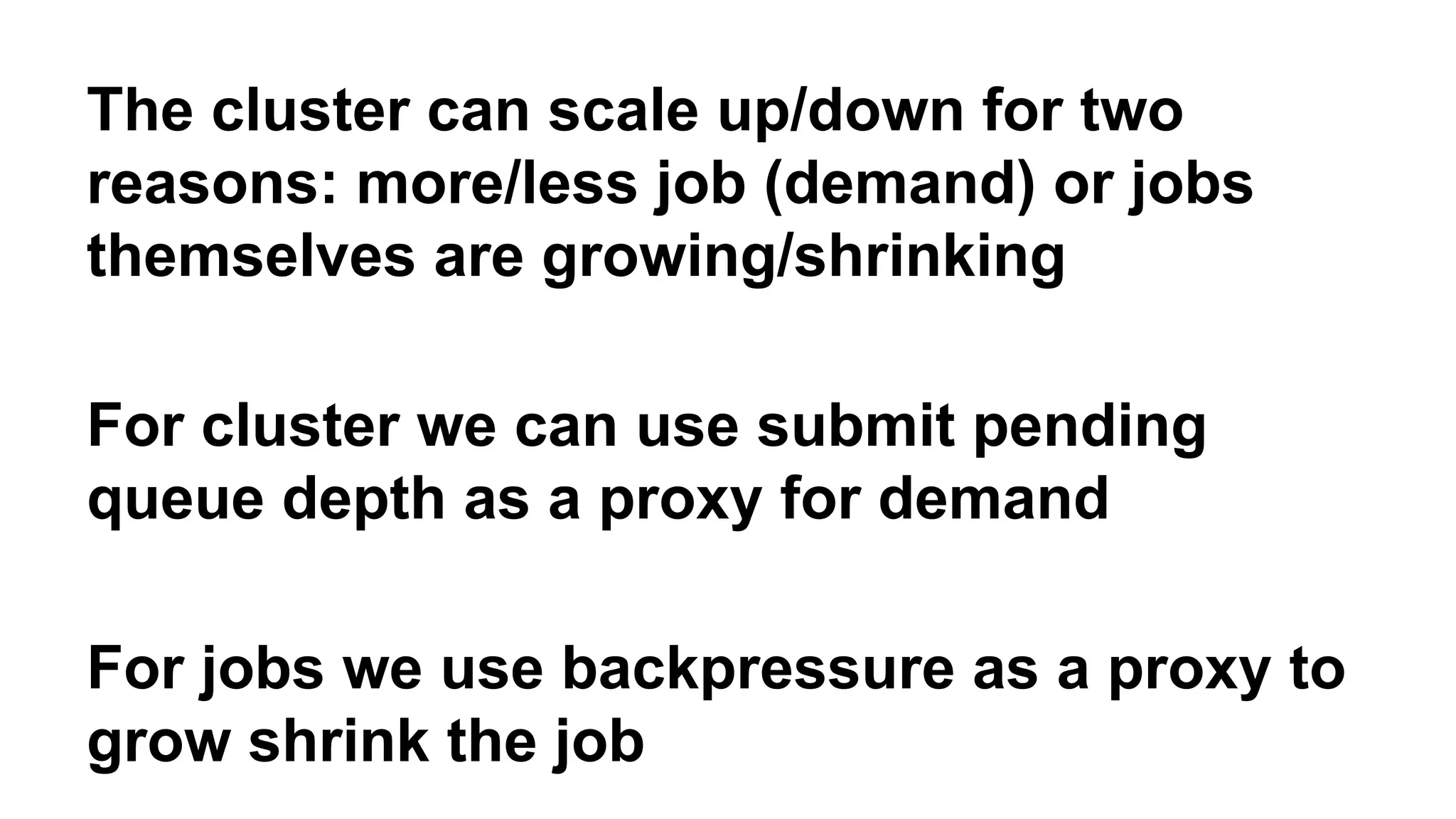 The cluster can scale up/down for two 
reasons: more/less job (demand) or jobs 
themselves are growing/shrinking 
For cluster we can use submit pending 
queue depth as a proxy for demand 
For jobs we use backpressure as a proxy to 
grow shrink the job 
 
