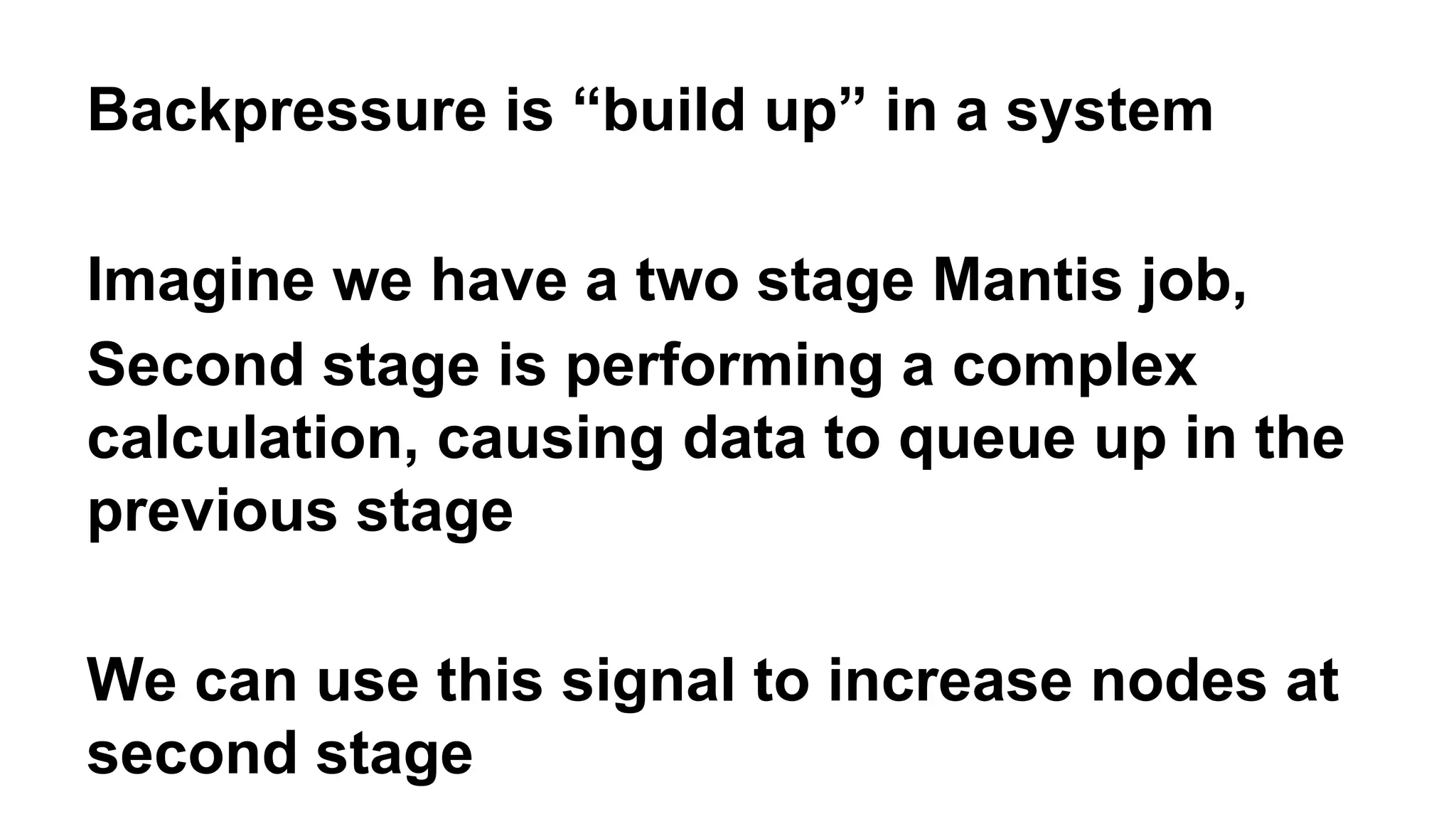 Backpressure is “build up” in a system 
Imagine we have a two stage Mantis job, 
Second stage is performing a complex 
calculation, causing data to queue up in the 
previous stage 
We can use this signal to increase nodes at 
second stage 
 