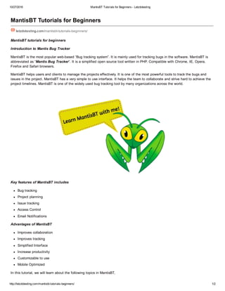 10/27/2016 MantisBT Tutorials for Beginners ­ Letzdotesting
http://letzdotesting.com/mantisbt­tutorials­beginners/ 1/2
MantisBT Tutorials for Beginners
letzdotesting.com/mantisbt­tutorials­beginners/
MantisBT tutorials for beginners
Introduction to Mantis Bug Tracker
MantisBT is the most popular web­based “Bug tracking system”. It is mainly used for tracking bugs in the software. MantisBT is
abbreviated as “Mantis Bug Tracker“. It is a simplified open source tool written in PHP. Compatible with Chrome, IE, Opera,
Firefox and Safari browsers.
MantisBT helps users and clients to manage the projects effectively. It is one of the most powerful tools to track the bugs and
issues in the project. MantisBT has a very simple to use interface. It helps the team to collaborate and strive hard to achieve the
project timelines. MantisBT is one of the widely used bug tracking tool by many organizations across the world.
Key features of MantisBT includes
Bug tracking
Project planning
Issue tracking
Access Control
Email Notifications
Advantages of MantisBT
Improves collaboration
Improves tracking
Simplified Interface
Increase productivity
Customizable to use
Mobile Optimized
In this tutorial, we will learn about the following topics in MantisBT,
 