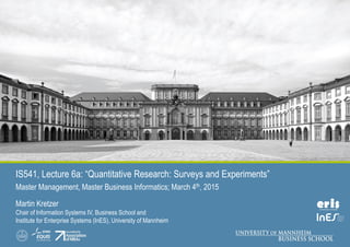 IS541, Lecture 6a: “Quantitative Research: Surveys and Experiments”
Master Management, Master Business Informatics; March 4th, 2015
Martin Kretzer
Chair of Information Systems IV, Business School and
Institute for Enterprise Systems (InES), University of Mannheim
 