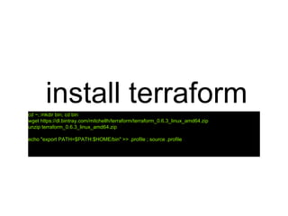 install terraformcd ~; mkdir bin; cd bin
wget https://dl.bintray.com/mitchellh/terraform/terraform_0.6.3_linux_amd64.zip
unzip terraform_0.6.3_linux_amd64.zip
echo "export PATH=$PATH:$HOME/bin" >> .profile ; source .profile
 