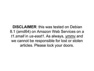 DISCLAIMER: this was tested on Debian
8.1 (amd64) on Amazon Web Services on a
t1.small in us-east1. As always, ymmv and
we cannot be responsible for lost or stolen
articles. Please lock your doors.
 