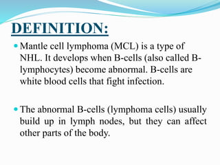 DEFINITION:
 Mantle cell lymphoma (MCL) is a type of
NHL. It develops when B-cells (also called B-
lymphocytes) become abnormal. B-cells are
white blood cells that fight infection.
 The abnormal B-cells (lymphoma cells) usually
build up in lymph nodes, but they can affect
other parts of the body.
 