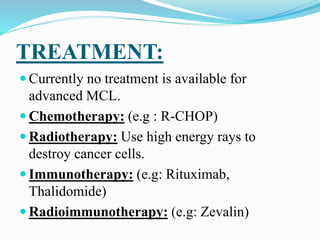 TREATMENT:
 Currently no treatment is available for
advanced MCL.
 Chemotherapy: (e.g : R-CHOP)
 Radiotherapy: Use high energy rays to
destroy cancer cells.
 Immunotherapy: (e.g: Rituximab,
Thalidomide)
 Radioimmunotherapy: (e.g: Zevalin)
 