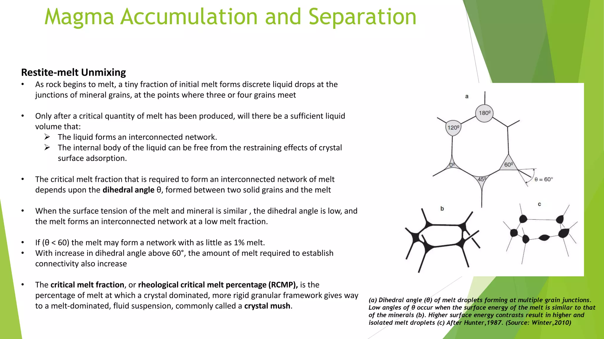 Magma Accumulation and Separation
Restite-melt Unmixing
• As rock begins to melt, a tiny fraction of initial melt forms discrete liquid drops at the
junctions of mineral grains, at the points where three or four grains meet
• Only after a critical quantity of melt has been produced, will there be a sufficient liquid
volume that:
 The liquid forms an interconnected network.
 The internal body of the liquid can be free from the restraining effects of crystal
surface adsorption.
• The critical melt fraction that is required to form an interconnected network of melt
depends upon the dihedral angle θ, formed between two solid grains and the melt
• When the surface tension of the melt and mineral is similar , the dihedral angle is low, and
the melt forms an interconnected network at a low melt fraction.
• If (θ < 60) the melt may form a network with as little as 1% melt.
• With increase in dihedral angle above 60°, the amount of melt required to establish
connectivity also increase
• The critical melt fraction, or rheological critical melt percentage (RCMP), is the
percentage of melt at which a crystal dominated, more rigid granular framework gives way
to a melt-dominated, fluid suspension, commonly called a crystal mush.
(a) Dihedral angle (θ) of melt droplets forming at multiple grain junctions.
Low angles of θ occur when the surface energy of the melt is similar to that
of the minerals (b). Higher surface energy contrasts result in higher and
isolated melt droplets (c) After Hunter,1987. (Source: Winter,2010)
 