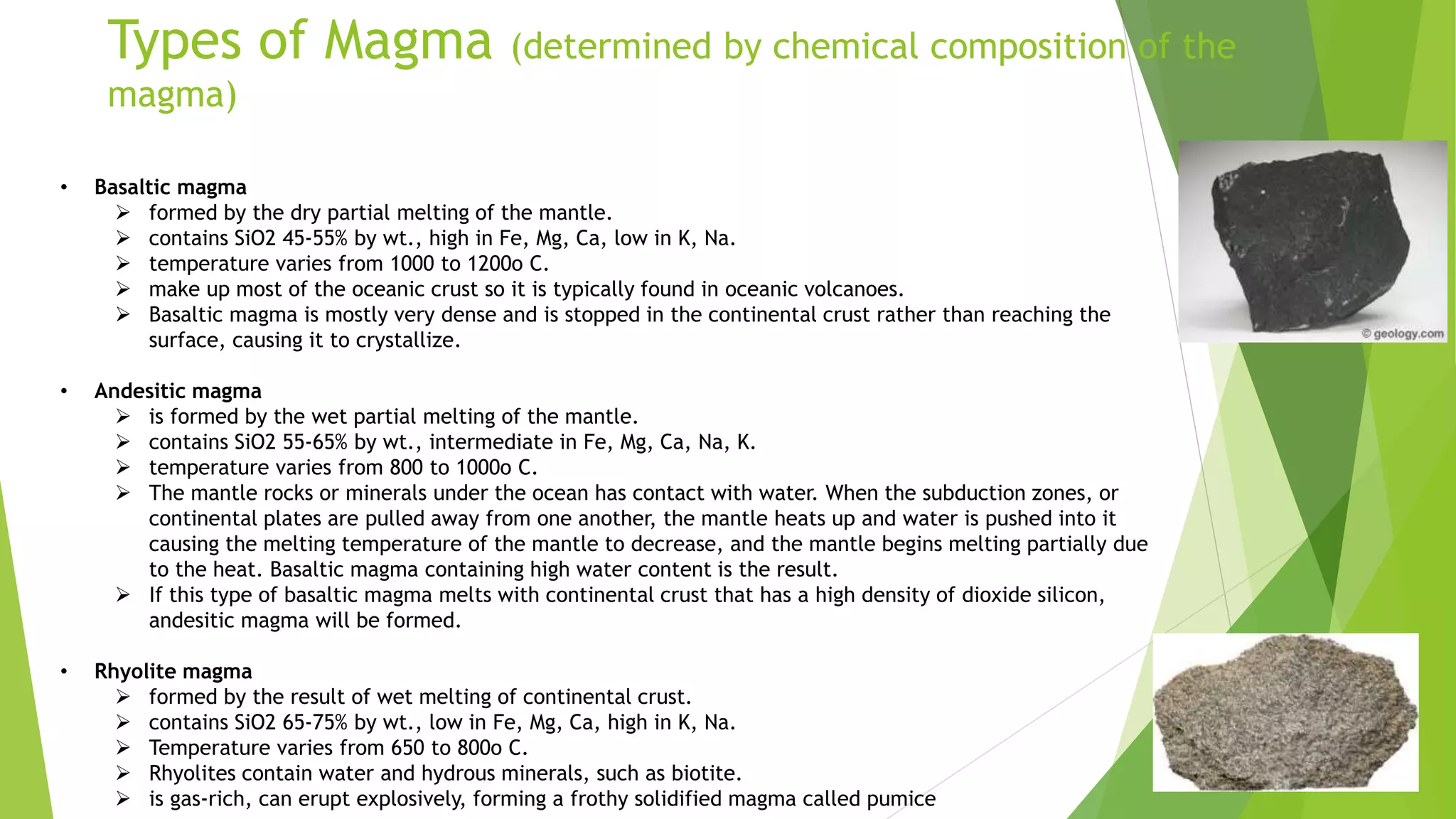 Types of Magma (determined by chemical composition of the
magma)
• Basaltic magma
 formed by the dry partial melting of the mantle.
 contains SiO2 45-55% by wt., high in Fe, Mg, Ca, low in K, Na.
 temperature varies from 1000 to 1200o C.
 make up most of the oceanic crust so it is typically found in oceanic volcanoes.
 Basaltic magma is mostly very dense and is stopped in the continental crust rather than reaching the
surface, causing it to crystallize.
• Andesitic magma
 is formed by the wet partial melting of the mantle.
 contains SiO2 55-65% by wt., intermediate in Fe, Mg, Ca, Na, K.
 temperature varies from 800 to 1000o C.
 The mantle rocks or minerals under the ocean has contact with water. When the subduction zones, or
continental plates are pulled away from one another, the mantle heats up and water is pushed into it
causing the melting temperature of the mantle to decrease, and the mantle begins melting partially due
to the heat. Basaltic magma containing high water content is the result.
 If this type of basaltic magma melts with continental crust that has a high density of dioxide silicon,
andesitic magma will be formed.
• Rhyolite magma
 formed by the result of wet melting of continental crust.
 contains SiO2 65-75% by wt., low in Fe, Mg, Ca, high in K, Na.
 Temperature varies from 650 to 800o C.
 Rhyolites contain water and hydrous minerals, such as biotite.
 is gas-rich, can erupt explosively, forming a frothy solidified magma called pumice
 