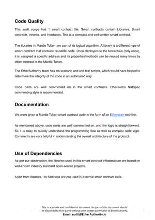 Code Quality
This audit scope has 1 smart contract file. Smart contracts contain Libraries, Smart
contracts, inherits, and Interfaces. This is a compact and well-written smart contract.
The libraries in Mantle Token are part of its logical algorithm. A library is a different type of
smart contract that contains reusable code. Once deployed on the blockchain (only once),
it is assigned a specific address and its properties/methods can be reused many times by
other contract in the Mantle Token.
The EtherAuthority team has no scenario and unit test scripts, which would have helped to
determine the integrity of the code in an automated way.
Code parts are well commented on in the smart contracts. Ethereum’s NatSpec
commenting style is recommended.
Documentation
We were given a Mantle Token smart contract code in the form of an Etherscan web link.
As mentioned above, code parts are well commented on. and the logic is straightforward.
So it is easy to quickly understand the programming flow as well as complex code logic.
Comments are very helpful in understanding the overall architecture of the protocol.
Use of Dependencies
As per our observation, the libraries used in this smart contract infrastructure are based on
well-known industry standard open-source projects.
Apart from libraries, its functions are not used in external smart contract calls.
 
