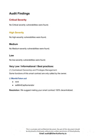 Audit Findings
Critical Severity
No Critical severity vulnerabilities were found.
High Severity
No high-severity vulnerabilities were found.
Medium
No Medium-severity vulnerabilities were found.
Low
No low-severity vulnerabilities were found.
Very Low / Informational / Best practices:
(1) Centralized Ownership and Privileges Management:
Some functions of this smart contract are only called by the owner.
L1MantleToken.sol
● mint
● setMintCapNumerator
Resolution: We suggest making your smart contract 100% decentralized.
 
