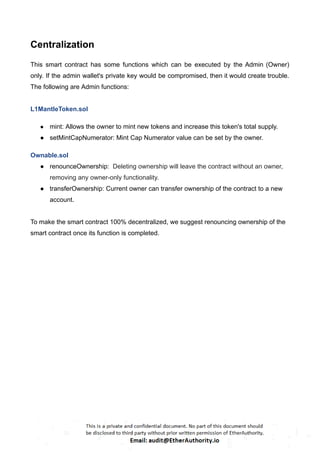 Centralization
This smart contract has some functions which can be executed by the Admin (Owner)
only. If the admin wallet's private key would be compromised, then it would create trouble.
The following are Admin functions:
L1MantleToken.sol
● mint: Allows the owner to mint new tokens and increase this token's total supply.
● setMintCapNumerator: Mint Cap Numerator value can be set by the owner.
Ownable.sol
● renounceOwnership: Deleting ownership will leave the contract without an owner,
removing any owner-only functionality.
● transferOwnership: Current owner can transfer ownership of the contract to a new
account.
To make the smart contract 100% decentralized, we suggest renouncing ownership of the
smart contract once its function is completed.
 