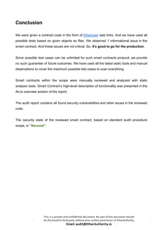 Conclusion
We were given a contract code in the form of Etherscan web links. And we have used all
possible tests based on given objects as files. We observed 1 informational issue in the
smart contract. And these issues are not critical. So, it’s good to go for the production.
Since possible test cases can be unlimited for such smart contracts protocol, we provide
no such guarantee of future outcomes. We have used all the latest static tools and manual
observations to cover the maximum possible test cases to scan everything.
Smart contracts within the scope were manually reviewed and analyzed with static
analysis tools. Smart Contract’s high-level description of functionality was presented in the
As-is overview section of the report.
The audit report contains all found security vulnerabilities and other issues in the reviewed
code.
The security state of the reviewed smart contract, based on standard audit procedure
scope, is “Secured”.
 