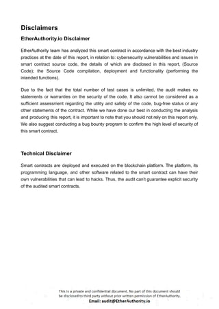 Disclaimers
EtherAuthority.io Disclaimer
EtherAuthority team has analyzed this smart contract in accordance with the best industry
practices at the date of this report, in relation to: cybersecurity vulnerabilities and issues in
smart contract source code, the details of which are disclosed in this report, (Source
Code); the Source Code compilation, deployment and functionality (performing the
intended functions).
Due to the fact that the total number of test cases is unlimited, the audit makes no
statements or warranties on the security of the code. It also cannot be considered as a
sufficient assessment regarding the utility and safety of the code, bug-free status or any
other statements of the contract. While we have done our best in conducting the analysis
and producing this report, it is important to note that you should not rely on this report only.
We also suggest conducting a bug bounty program to confirm the high level of security of
this smart contract.
Technical Disclaimer
Smart contracts are deployed and executed on the blockchain platform. The platform, its
programming language, and other software related to the smart contract can have their
own vulnerabilities that can lead to hacks. Thus, the audit can’t guarantee explicit security
of the audited smart contracts.
 