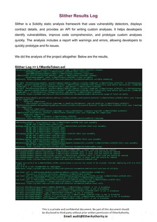 Slither Results Log
Slither is a Solidity static analysis framework that uses vulnerability detectors, displays
contract details, and provides an API for writing custom analyses. It helps developers
identify vulnerabilities, improve code comprehension, and prototype custom analyses
quickly. The analysis includes a report with warnings and errors, allowing developers to
quickly prototype and fix issues.
We did the analysis of the project altogether. Below are the results.
Slither Log >> L1MantleToken.sol
 