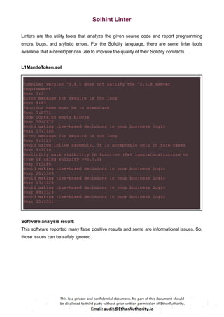 Solhint Linter
Linters are the utility tools that analyze the given source code and report programming
errors, bugs, and stylistic errors. For the Solidity language, there are some linter tools
available that a developer can use to improve the quality of their Solidity contracts.
L1MantleToken.sol
Compiler version ^0.8.1 does not satisfy the ^0.5.8 semver
requirement
Pos: 1:3
Error message for require is too long
Pos: 9:63
Function name must be in mixedCase
Pos: 5:2972
Code contains empty blocks
Pos: 70:2972
Avoid making time-based decisions in your business logic
Pos: 17:3100
Error message for require is too long
Pos: 9:3123
Avoid using inline assembly. It is acceptable only in rare cases
Pos: 9:3216
Explicitly mark visibility in function (Set ignoreConstructors to
true if using solidity >=0.7.0)
Pos: 5:3286
Avoid making time-based decisions in your business logic
Pos: 20:3309
Avoid making time-based decisions in your business logic
Pos: 13:3329
Avoid making time-based decisions in your business logic
Pos: 88:3329
Avoid making time-based decisions in your business logic
Pos: 20:3331
Software analysis result:
This software reported many false positive results and some are informational issues. So,
those issues can be safely ignored.
 