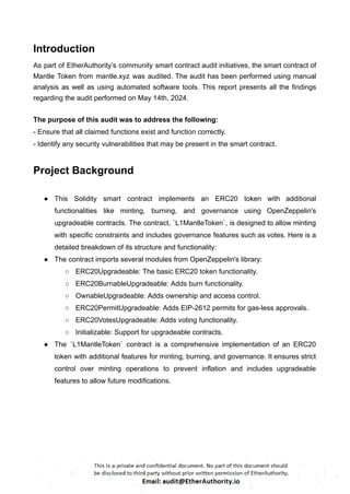 Introduction
As part of EtherAuthority’s community smart contract audit initiatives, the smart contract of
Mantle Token from mantle.xyz was audited. The audit has been performed using manual
analysis as well as using automated software tools. This report presents all the findings
regarding the audit performed on May 14th, 2024.
The purpose of this audit was to address the following:
- Ensure that all claimed functions exist and function correctly.
- Identify any security vulnerabilities that may be present in the smart contract.
Project Background
● This Solidity smart contract implements an ERC20 token with additional
functionalities like minting, burning, and governance using OpenZeppelin's
upgradeable contracts. The contract, `L1MantleToken`, is designed to allow minting
with specific constraints and includes governance features such as votes. Here is a
detailed breakdown of its structure and functionality:
● The contract imports several modules from OpenZeppelin's library:
○ ERC20Upgradeable: The basic ERC20 token functionality.
○ ERC20BurnableUpgradeable: Adds burn functionality.
○ OwnableUpgradeable: Adds ownership and access control.
○ ERC20PermitUpgradeable: Adds EIP-2612 permits for gas-less approvals.
○ ERC20VotesUpgradeable: Adds voting functionality.
○ Initializable: Support for upgradeable contracts.
● The `L1MantleToken` contract is a comprehensive implementation of an ERC20
token with additional features for minting, burning, and governance. It ensures strict
control over minting operations to prevent inflation and includes upgradeable
features to allow future modifications.
 