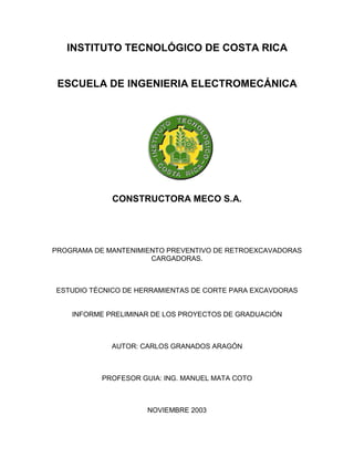 INSTITUTO TECNOLÓGICO DE COSTA RICA
ESCUELA DE INGENIERIA ELECTROMECÁNICA
CONSTRUCTORA MECO S.A.
PROGRAMA DE MANTENIMIENTO PREVENTIVO DE RETROEXCAVADORAS
CARGADORAS.
ESTUDIO TÉCNICO DE HERRAMIENTAS DE CORTE PARA EXCAVDORAS
INFORME PRELIMINAR DE LOS PROYECTOS DE GRADUACIÓN
AUTOR: CARLOS GRANADOS ARAGÓN
PROFESOR GUIA: ING. MANUEL MATA COTO
NOVIEMBRE 2003
 