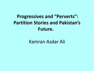 Progressives and “Perverts”:
Partition Stories and Pakistan’s
Future.
Kamran Asdar Ali
 