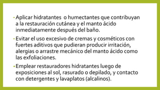 • Aplicar hidratantes o humectantes que contribuyan
a la restauración cutánea y el manto ácido
inmediatamente después del baño.
• Evitar el uso excesivo de cremas y cosméticos con
fuertes aditivos que pudieran producir irritación,
alergias o arrastre mecánico del manto ácido como
las exfoliaciones.
•Emplear restauradores hidratantes luego de
exposiciones al sol, rasurado o depilado, y contacto
con detergentes y lavaplatos (alcalinos).
 