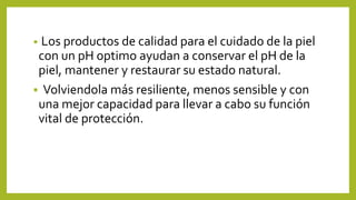 • Los productos de calidad para el cuidado de la piel
con un pH optimo ayudan a conservar el pH de la
piel, mantener y restaurar su estado natural.
▪ Volviendola más resiliente, menos sensible y con
una mejor capacidad para llevar a cabo su función
vital de protección.
 