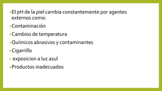 •El pH de la piel cambia constantemente por agentes
externos como:
•Contaminación
•Cambios de temperatura
•Químicos abrasivos y contaminantes
•Cigarrillo
• exposicion a luz azul
•Productos inadecuados
 