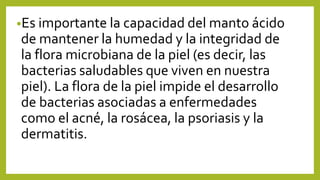 •Es importante la capacidad del manto ácido
de mantener la humedad y la integridad de
la flora microbiana de la piel (es decir, las
bacterias saludables que viven en nuestra
piel). La flora de la piel impide el desarrollo
de bacterias asociadas a enfermedades
como el acné, la rosácea, la psoriasis y la
dermatitis.
 